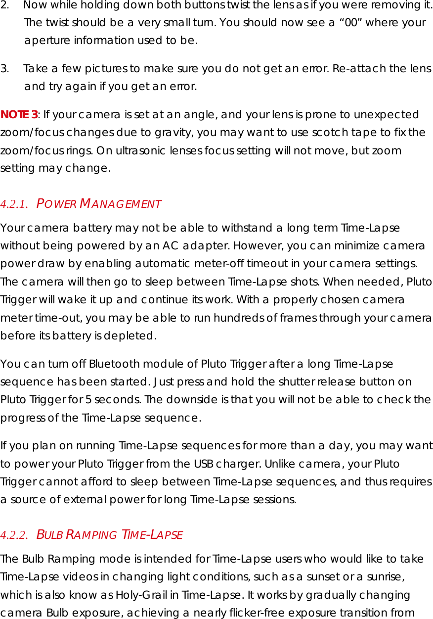 2.        Now while holding down both buttons twist the lens as if you were removing it. The twist should be a very small turn. You should now see a “00” where your aperture information used to be. 3.        Take a few pictures to make sure you do not get an error. Re-attach the lens and try again if you get an error. NOTE 3: If your camera is set at an angle, and your lens is prone to unexpected zoom/focus changes due to gravity, you may want to use scotch tape to fix the zoom/focus rings. On ultrasonic lenses focus setting will not move, but zoom setting may change.  4.2.1.    POWER MANAGEMENT  Your camera battery may not be able to withstand a long term Time-Lapse without being powered by an AC adapter. However, you can minimize camera power draw by enabling automatic meter-off timeout in your camera settings. The camera will then go to sleep between Time-Lapse shots. When needed, Pluto Trigger will wake it up and continue its work. With a properly chosen camera meter time-out, you may be able to run hundreds of frames through your camera before its battery is depleted.  You can turn off Bluetooth module of Pluto Trigger after a long Time-Lapse sequence has been started. Just press and hold the shutter release button on Pluto Trigger for 5 seconds. The downside is that you will not be able to check the progress of the Time-Lapse sequence. If you plan on running Time-Lapse sequences for more than a day, you may want to power your Pluto Trigger from the USB charger. Unlike camera, your Pluto Trigger cannot afford to sleep between Time-Lapse sequences, and thus requires a source of external power for long Time-Lapse sessions.  4.2.2.    BULB RAMPING TIME-LAPSE The Bulb Ramping mode is intended for Time-Lapse users who would like to take Time-Lapse videos in changing light conditions, such as a sunset or a sunrise, which is also know as Holy-Grail in Time-Lapse. It works by gradually changing camera Bulb exposure, achieving a nearly flicker-free exposure transition from 