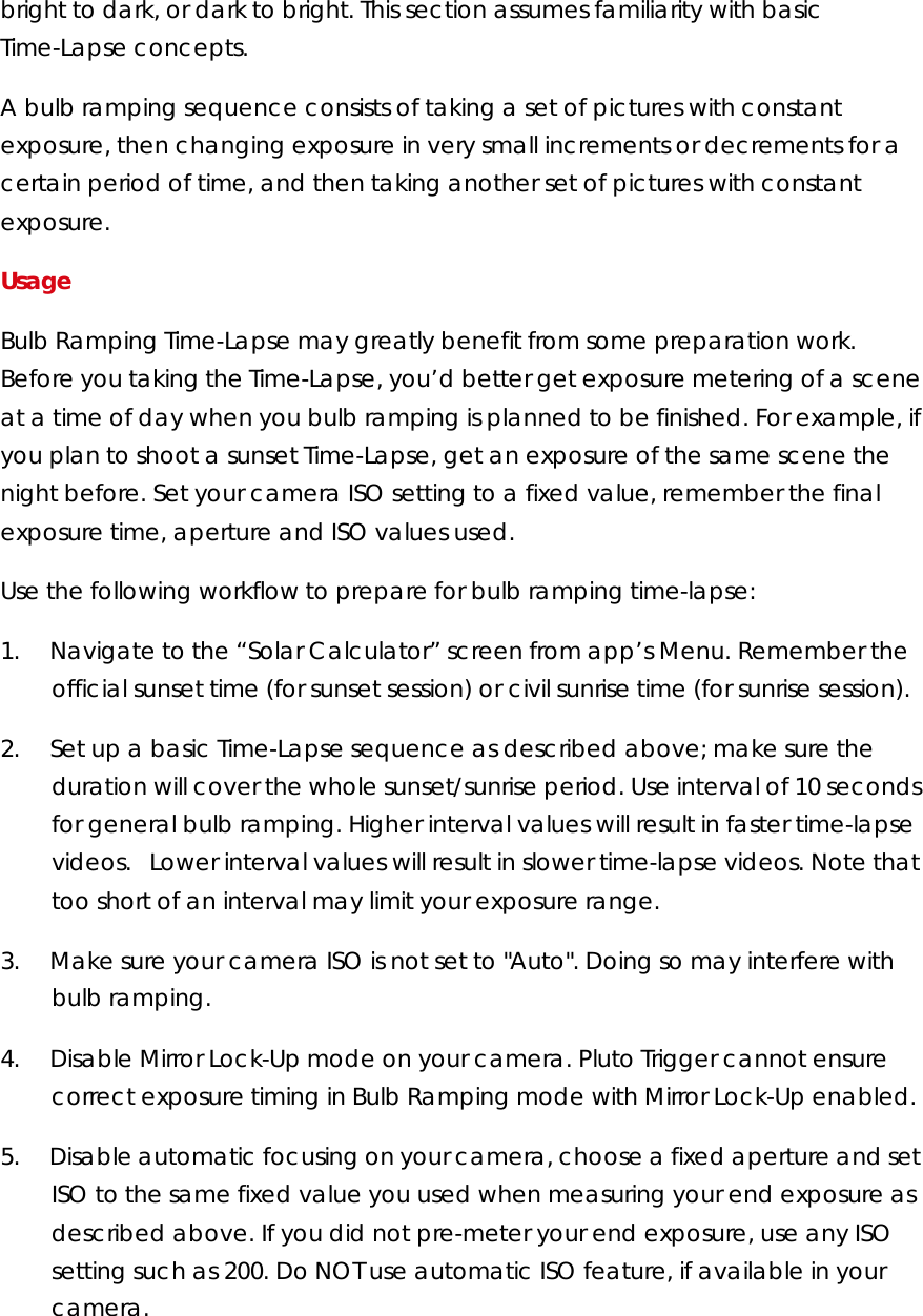 bright to dark, or dark to bright. This section assumes familiarity with basic Time-Lapse concepts.  A bulb ramping sequence consists of taking a set of pictures with constant exposure, then changing exposure in very small increments or decrements for a certain period of time, and then taking another set of pictures with constant exposure.  Usage  Bulb Ramping Time-Lapse may greatly benefit from some preparation work. Before you taking the Time-Lapse, you’d better get exposure metering of a scene at a time of day when you bulb ramping is planned to be finished. For example, if you plan to shoot a sunset Time-Lapse, get an exposure of the same scene the night before. Set your camera ISO setting to a fixed value, remember the final exposure time, aperture and ISO values used.  Use the following workflow to prepare for bulb ramping time-lapse:  1.        Navigate to the “Solar Calculator” screen from app’s Menu. Remember the official sunset time (for sunset session) or civil sunrise time (for sunrise session).  2.        Set up a basic Time-Lapse sequence as described above; make sure the duration will cover the whole sunset/sunrise period. Use interval of 10 seconds for general bulb ramping. Higher interval values will result in faster time-lapse videos. Lower interval values will result in slower time-lapse videos. Note that too short of an interval may limit your exposure range. 3.        Make sure your camera ISO is not set to &quot;Auto&quot;. Doing so may interfere with bulb ramping.  4.        Disable Mirror Lock-Up mode on your camera. Pluto Trigger cannot ensure correct exposure timing in Bulb Ramping mode with Mirror Lock-Up enabled.  5.        Disable automatic focusing on your camera, choose a fixed aperture and set ISO to the same fixed value you used when measuring your end exposure as described above. If you did not pre-meter your end exposure, use any ISO setting such as 200. Do NOT use automatic ISO feature, if available in your camera.   
