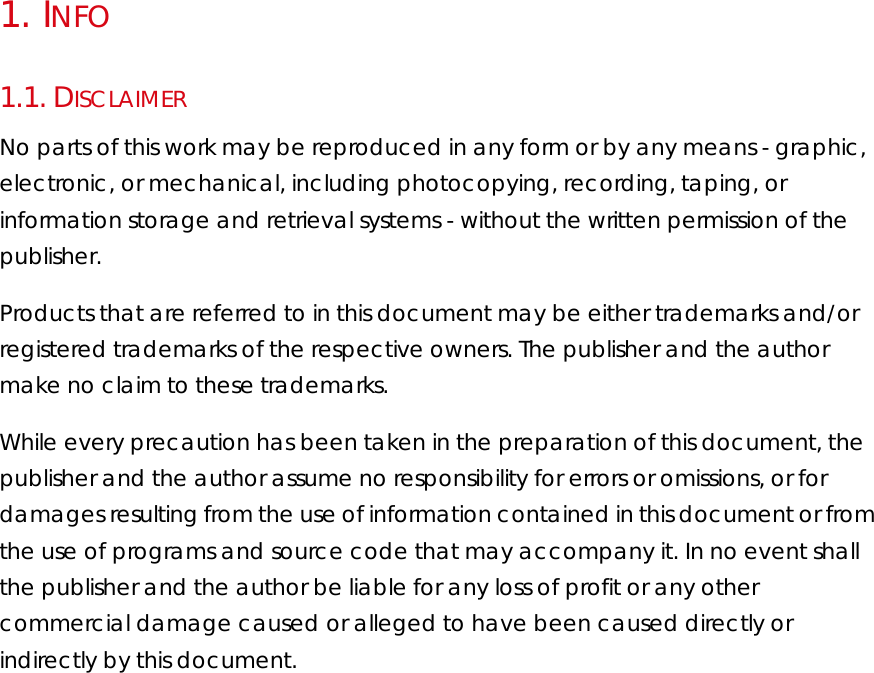 1.   INFO 1.1.  DISCLAIMER No parts of this work may be reproduced in any form or by any means - graphic, electronic, or mechanical, including photocopying, recording, taping, or information storage and retrieval systems - without the written permission of the publisher.  Products that are referred to in this document may be either trademarks and/or registered trademarks of the respective owners. The publisher and the author make no claim to these trademarks.  While every precaution has been taken in the preparation of this document, the publisher and the author assume no responsibility for errors or omissions, or for damages resulting from the use of information contained in this document or from the use of programs and source code that may accompany it. In no event shall the publisher and the author be liable for any loss of profit or any other commercial damage caused or alleged to have been caused directly or indirectly by this document.  