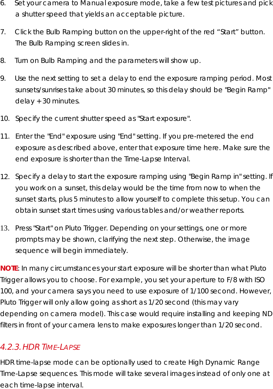 6.        Set your camera to Manual exposure mode, take a few test pictures and pick a shutter speed that yields an acceptable picture.  7.        Click the Bulb Ramping button on the upper-right of the red “Start” button. The Bulb Ramping screen slides in. 8.        Turn on Bulb Ramping and the parameters will show up.   9.        Use the next setting to set a delay to end the exposure ramping period. Most sunsets/sunrises take about 30 minutes, so this delay should be &quot;Begin Ramp&quot; delay + 30 minutes.  10.     Specify the current shutter speed as &quot;Start exposure&quot;.  11.     Enter the &quot;End&quot; exposure using &quot;End&quot; setting. If you pre-metered the end exposure as described above, enter that exposure time here. Make sure the end exposure is shorter than the Time-Lapse Interval.  12.     Specify a delay to start the exposure ramping using &quot;Begin Ramp in&quot; setting. If you work on a sunset, this delay would be the time from now to when the sunset starts, plus 5 minutes to allow yourself to complete this setup. You can obtain sunset start times using various tables and/or weather reports.   13.     Press &quot;Start&quot; on Pluto Trigger. Depending on your settings, one or more prompts may be shown, clarifying the next step. Otherwise, the image sequence will begin immediately.  NOTE: In many circumstances your start exposure will be shorter than what Pluto Trigger allows you to choose. For example, you set your aperture to F/8 with ISO 100, and your camera says you need to use exposure of 1/100 second. However, Pluto Trigger will only allow going as short as 1/20 second (this may vary depending on camera model). This case would require installing and keeping ND filters in front of your camera lens to make exposures longer than 1/20 second. 4.2.3. HDR TIME-LAPSE HDR time-lapse mode can be optionally used to create High Dynamic Range Time-Lapse sequences. This mode will take several images instead of only one at each time-lapse interval. 