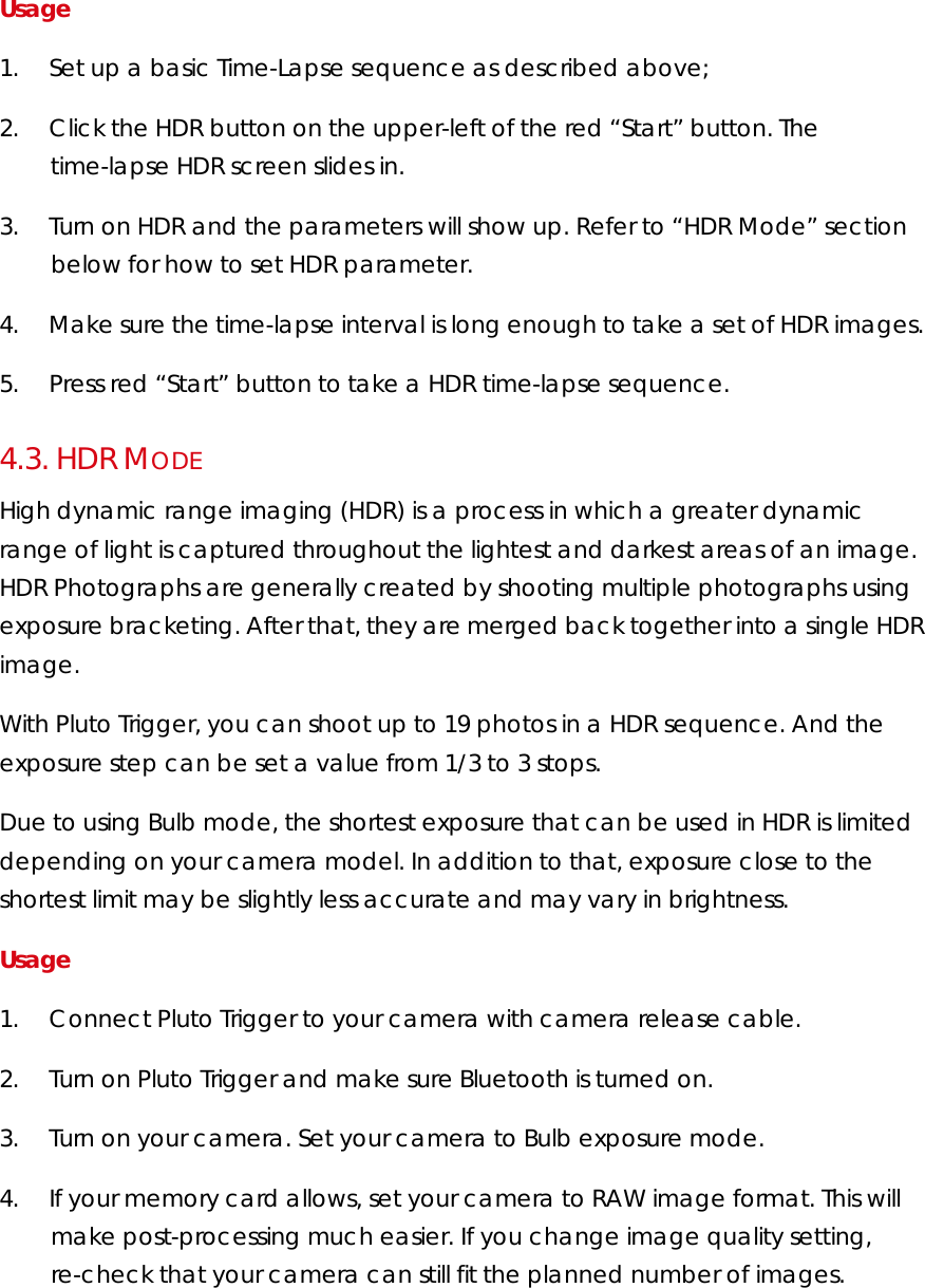 Usage 1.        Set up a basic Time-Lapse sequence as described above; 2.        Click the HDR button on the upper-left of the red “Start” button. The time-lapse HDR screen slides in. 3.        Turn on HDR and the parameters will show up. Refer to “HDR Mode” section below for how to set HDR parameter. 4.        Make sure the time-lapse interval is long enough to take a set of HDR images. 5.        Press red “Start” button to take a HDR time-lapse sequence. 4.3.  HDR MODE High dynamic range imaging (HDR) is a process in which a greater dynamic range of light is captured throughout the lightest and darkest areas of an image. HDR Photographs are generally created by shooting multiple photographs using exposure bracketing. After that, they are merged back together into a single HDR image. With Pluto Trigger, you can shoot up to 19 photos in a HDR sequence. And the exposure step can be set a value from 1/3 to 3 stops. Due to using Bulb mode, the shortest exposure that can be used in HDR is limited depending on your camera model. In addition to that, exposure close to the shortest limit may be slightly less accurate and may vary in brightness.  Usage  1.        Connect Pluto Trigger to your camera with camera release cable.  2.        Turn on Pluto Trigger and make sure Bluetooth is turned on. 3.        Turn on your camera. Set your camera to Bulb exposure mode.   4.        If your memory card allows, set your camera to RAW image format. This will make post-processing much easier. If you change image quality setting, re-check that your camera can still fit the planned number of images.   