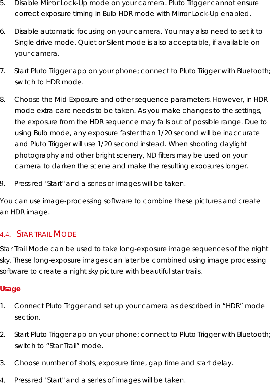 5.        Disable Mirror Lock-Up mode on your camera. Pluto Trigger cannot ensure correct exposure timing in Bulb HDR mode with Mirror Lock-Up enabled.  6.        Disable automatic focusing on your camera. You may also need to set it to Single drive mode. Quiet or Silent mode is also acceptable, if available on your camera.  7.        Start Pluto Trigger app on your phone; connect to Pluto Trigger with Bluetooth; switch to HDR mode. 8.        Choose the Mid Exposure and other sequence parameters. However, in HDR mode extra care needs to be taken. As you make changes to the settings, the exposure from the HDR sequence may falls out of possible range. Due to using Bulb mode, any exposure faster than 1/20 second will be inaccurate and Pluto Trigger will use 1/20 second instead. When shooting daylight photography and other bright scenery, ND filters may be used on your camera to darken the scene and make the resulting exposures longer.  9.        Press red &quot;Start&quot; and a series of images will be taken.  You can use image-processing software to combine these pictures and create an HDR image.  4.4.     STAR TRAIL MODE Star Trail Mode can be used to take long-exposure image sequences of the night sky. These long-exposure images can later be combined using image processing software to create a night sky picture with beautiful star trails. Usage  1.        Connect Pluto Trigger and set up your camera as described in “HDR” mode section. 2.        Start Pluto Trigger app on your phone; connect to Pluto Trigger with Bluetooth; switch to “Star Trail” mode. 3.        Choose number of shots, exposure time, gap time and start delay. 4.        Press red &quot;Start&quot; and a series of images will be taken.  