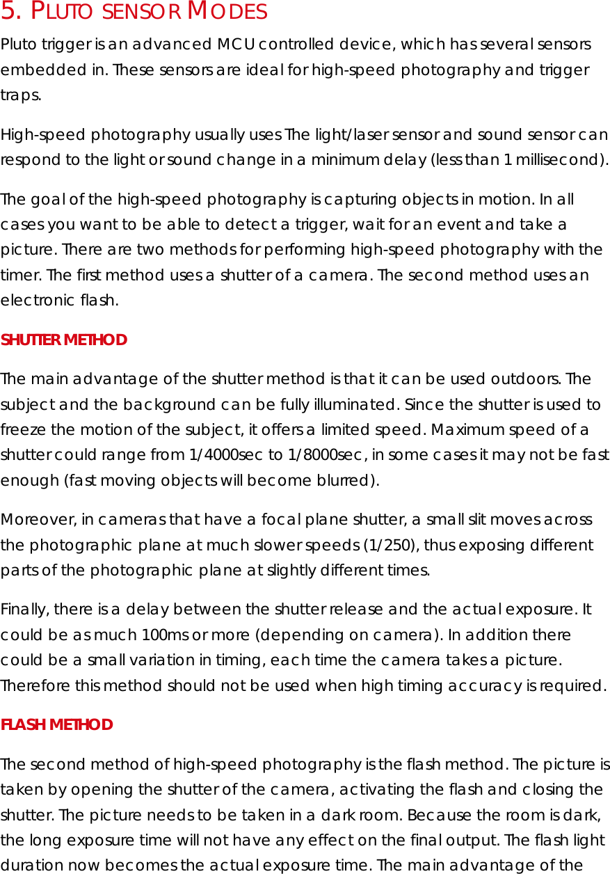 5.   PLUTO SENSOR MODES Pluto trigger is an advanced MCU controlled device, which has several sensors embedded in. These sensors are ideal for high-speed photography and trigger traps.  High-speed photography usually uses The light/laser sensor and sound sensor can respond to the light or sound change in a minimum delay (less than 1 millisecond).  The goal of the high-speed photography is capturing objects in motion. In all cases you want to be able to detect a trigger, wait for an event and take a picture. There are two methods for performing high-speed photography with the timer. The first method uses a shutter of a camera. The second method uses an electronic flash. SHUTTER METHOD The main advantage of the shutter method is that it can be used outdoors. The subject and the background can be fully illuminated. Since the shutter is used to freeze the motion of the subject, it offers a limited speed. Maximum speed of a shutter could range from 1/4000sec to 1/8000sec, in some cases it may not be fast enough (fast moving objects will become blurred). Moreover, in cameras that have a focal plane shutter, a small slit moves across the photographic plane at much slower speeds (1/250), thus exposing different parts of the photographic plane at slightly different times. Finally, there is a delay between the shutter release and the actual exposure. It could be as much 100ms or more (depending on camera). In addition there could be a small variation in timing, each time the camera takes a picture. Therefore this method should not be used when high timing accuracy is required. FLASH METHOD The second method of high-speed photography is the flash method. The picture is taken by opening the shutter of the camera, activating the flash and closing the shutter. The picture needs to be taken in a dark room. Because the room is dark, the long exposure time will not have any effect on the final output. The flash light duration now becomes the actual exposure time. The main advantage of the 