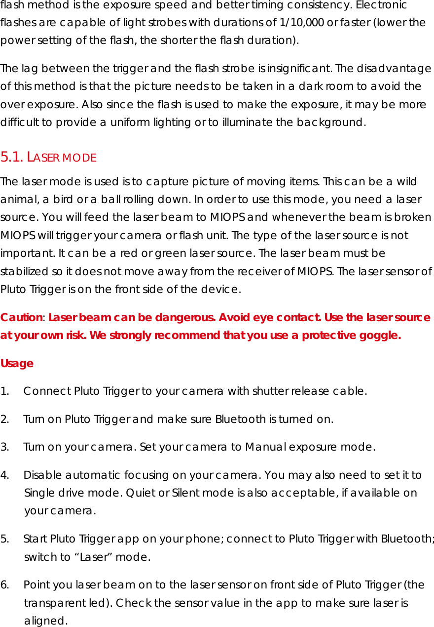 flash method is the exposure speed and better timing consistency. Electronic flashes are capable of light strobes with durations of 1/10,000 or faster (lower the power setting of the flash, the shorter the flash duration). The lag between the trigger and the flash strobe is insignificant. The disadvantage of this method is that the picture needs to be taken in a dark room to avoid the over exposure. Also since the flash is used to make the exposure, it may be more difficult to provide a uniform lighting or to illuminate the background. 5.1.  LASER MODE The laser mode is used is to capture picture of moving items. This can be a wild animal, a bird or a ball rolling down. In order to use this mode, you need a laser source. You will feed the laser beam to MIOPS and whenever the beam is broken MIOPS will trigger your camera or flash unit. The type of the laser source is not important. It can be a red or green laser source. The laser beam must be stabilized so it does not move away from the receiver of MIOPS. The laser sensor of Pluto Trigger is on the front side of the device.  Caution: Laser beam can be dangerous. Avoid eye contact. Use the laser source at your own risk. We strongly recommend that you use a protective goggle.  Usage  1.        Connect Pluto Trigger to your camera with shutter release cable.  2.        Turn on Pluto Trigger and make sure Bluetooth is turned on. 3.        Turn on your camera. Set your camera to Manual exposure mode.   4.        Disable automatic focusing on your camera. You may also need to set it to Single drive mode. Quiet or Silent mode is also acceptable, if available on your camera.  5.        Start Pluto Trigger app on your phone; connect to Pluto Trigger with Bluetooth; switch to “Laser” mode. 6.        Point you laser beam on to the laser sensor on front side of Pluto Trigger (the transparent led). Check the sensor value in the app to make sure laser is aligned. 