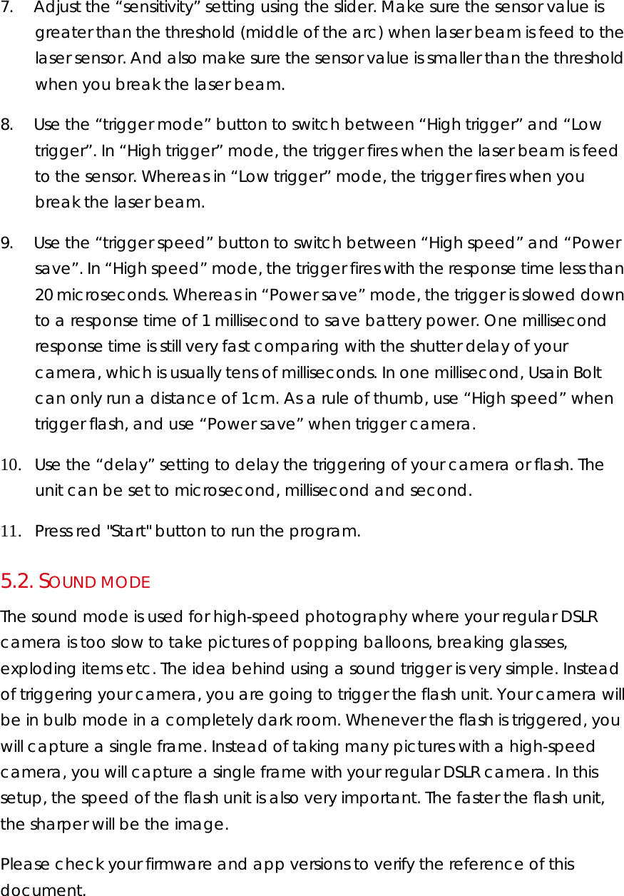 7.        Adjust the “sensitivity” setting using the slider. Make sure the sensor value is greater than the threshold (middle of the arc) when laser beam is feed to the laser sensor. And also make sure the sensor value is smaller than the threshold when you break the laser beam.  8.        Use the “trigger mode” button to switch between “High trigger” and “Low trigger”. In “High trigger” mode, the trigger fires when the laser beam is feed to the sensor. Whereas in “Low trigger” mode, the trigger fires when you break the laser beam. 9.        Use the “trigger speed” button to switch between “High speed” and “Power save”. In “High speed” mode, the trigger fires with the response time less than 20 microseconds. Whereas in “Power save” mode, the trigger is slowed down to a response time of 1 millisecond to save battery power. One millisecond response time is still very fast comparing with the shutter delay of your camera, which is usually tens of milliseconds. In one millisecond, Usain Bolt can only run a distance of 1cm. As a rule of thumb, use “High speed” when trigger flash, and use “Power save” when trigger camera. 10.     Use the “delay” setting to delay the triggering of your camera or flash. The unit can be set to microsecond, millisecond and second. 11.     Press red &quot;Start&quot; button to run the program. 5.2.  SOUND MODE The sound mode is used for high-speed photography where your regular DSLR camera is too slow to take pictures of popping balloons, breaking glasses, exploding items etc. The idea behind using a sound trigger is very simple. Instead of triggering your camera, you are going to trigger the flash unit. Your camera will be in bulb mode in a completely dark room. Whenever the flash is triggered, you will capture a single frame. Instead of taking many pictures with a high-speed camera, you will capture a single frame with your regular DSLR camera. In this setup, the speed of the flash unit is also very important. The faster the flash unit, the sharper will be the image.  Please check your firmware and app versions to verify the reference of this document.  