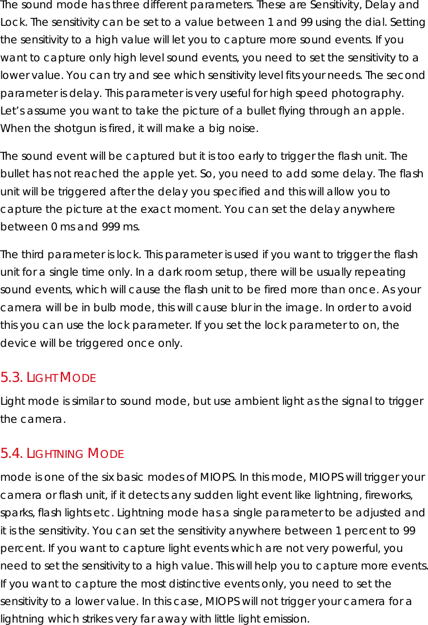 The sound mode has three different parameters. These are Sensitivity, Delay and Lock. The sensitivity can be set to a value between 1 and 99 using the dial. Setting the sensitivity to a high value will let you to capture more sound events. If you want to capture only high level sound events, you need to set the sensitivity to a lower value. You can try and see which sensitivity level fits your needs. The second parameter is delay. This parameter is very useful for high speed photography. Let’s assume you want to take the picture of a bullet flying through an apple. When the shotgun is fired, it will make a big noise.  The sound event will be captured but it is too early to trigger the flash unit. The bullet has not reached the apple yet. So, you need to add some delay. The flash unit will be triggered after the delay you specified and this will allow you to capture the picture at the exact moment. You can set the delay anywhere between 0 ms and 999 ms.  The third parameter is lock. This parameter is used if you want to trigger the flash unit for a single time only. In a dark room setup, there will be usually repeating sound events, which will cause the flash unit to be fired more than once. As your camera will be in bulb mode, this will cause blur in the image. In order to avoid this you can use the lock parameter. If you set the lock parameter to on, the device will be triggered once only.  5.3.  LIGHT MODE Light mode is similar to sound mode, but use ambient light as the signal to trigger the camera. 5.4.  LIGHTNING MODE  mode is one of the six basic modes of MIOPS. In this mode, MIOPS will trigger your camera or flash unit, if it detects any sudden light event like lightning, fireworks, sparks, flash lights etc. Lightning mode has a single parameter to be adjusted and it is the sensitivity. You can set the sensitivity anywhere between 1 percent to 99 percent. If you want to capture light events which are not very powerful, you need to set the sensitivity to a high value. This will help you to capture more events. If you want to capture the most distinctive events only, you need to set the sensitivity to a lower value. In this case, MIOPS will not trigger your camera for a lightning which strikes very far away with little light emission.  