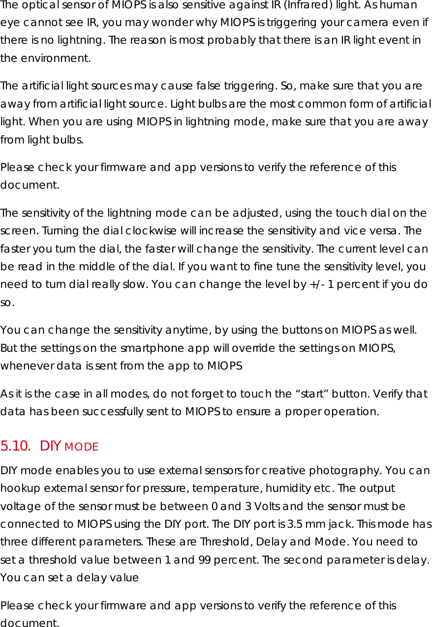 The optical sensor of MIOPS is also sensitive against IR (Infrared) light. As human eye cannot see IR, you may wonder why MIOPS is triggering your camera even if there is no lightning. The reason is most probably that there is an IR light event in the environment.  The artificial light sources may cause false triggering. So, make sure that you are away from artificial light source. Light bulbs are the most common form of artificial light. When you are using MIOPS in lightning mode, make sure that you are away from light bulbs.  Please check your firmware and app versions to verify the reference of this document.  The sensitivity of the lightning mode can be adjusted, using the touch dial on the screen. Turning the dial clockwise will increase the sensitivity and vice versa. The faster you turn the dial, the faster will change the sensitivity. The current level can be read in the middle of the dial. If you want to fine tune the sensitivity level, you need to turn dial really slow. You can change the level by +/- 1 percent if you do so.  You can change the sensitivity anytime, by using the buttons on MIOPS as well. But the settings on the smartphone app will override the settings on MIOPS, whenever data is sent from the app to MIOPS  As it is the case in all modes, do not forget to touch the “start” button. Verify that data has been successfully sent to MIOPS to ensure a proper operation.  5.10.     DIY MODE DIY mode enables you to use external sensors for creative photography. You can hookup external sensor for pressure, temperature, humidity etc. The output voltage of the sensor must be between 0 and 3 Volts and the sensor must be connected to MIOPS using the DIY port. The DIY port is 3.5 mm jack. This mode has three different parameters. These are Threshold, Delay and Mode. You need to set a threshold value between 1 and 99 percent. The second parameter is delay. You can set a delay value  Please check your firmware and app versions to verify the reference of this document.  