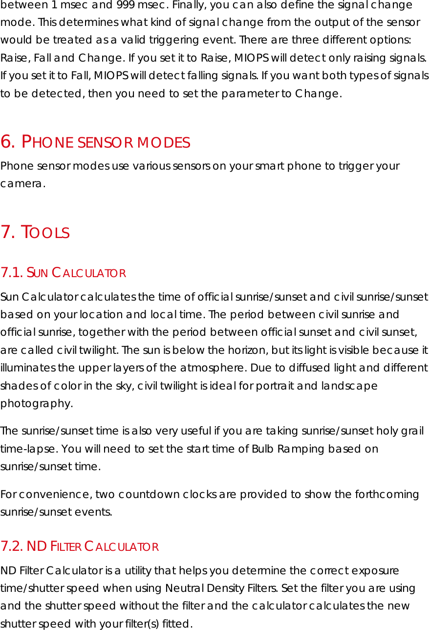 between 1 msec and 999 msec. Finally, you can also define the signal change mode. This determines what kind of signal change from the output of the sensor would be treated as a valid triggering event. There are three different options: Raise, Fall and Change. If you set it to Raise, MIOPS will detect only raising signals. If you set it to Fall, MIOPS will detect falling signals. If you want both types of signals to be detected, then you need to set the parameter to Change.  6.   PHONE SENSOR MODES Phone sensor modes use various sensors on your smart phone to trigger your camera. 7.   TOOLS 7.1.  SUN CALCULATOR Sun Calculator calculates the time of official sunrise/sunset and civil sunrise/sunset based on your location and local time. The period between civil sunrise and official sunrise, together with the period between official sunset and civil sunset, are called civil twilight. The sun is below the horizon, but its light is visible because it illuminates the upper layers of the atmosphere. Due to diffused light and different shades of color in the sky, civil twilight is ideal for portrait and landscape photography. The sunrise/sunset time is also very useful if you are taking sunrise/sunset holy grail time-lapse. You will need to set the start time of Bulb Ramping based on sunrise/sunset time. For convenience, two countdown clocks are provided to show the forthcoming sunrise/sunset events. 7.2.  ND FILTER CALCULATOR ND Filter Calculator is a utility that helps you determine the correct exposure time/shutter speed when using Neutral Density Filters. Set the filter you are using and the shutter speed without the filter and the calculator calculates the new shutter speed with your filter(s) fitted. 