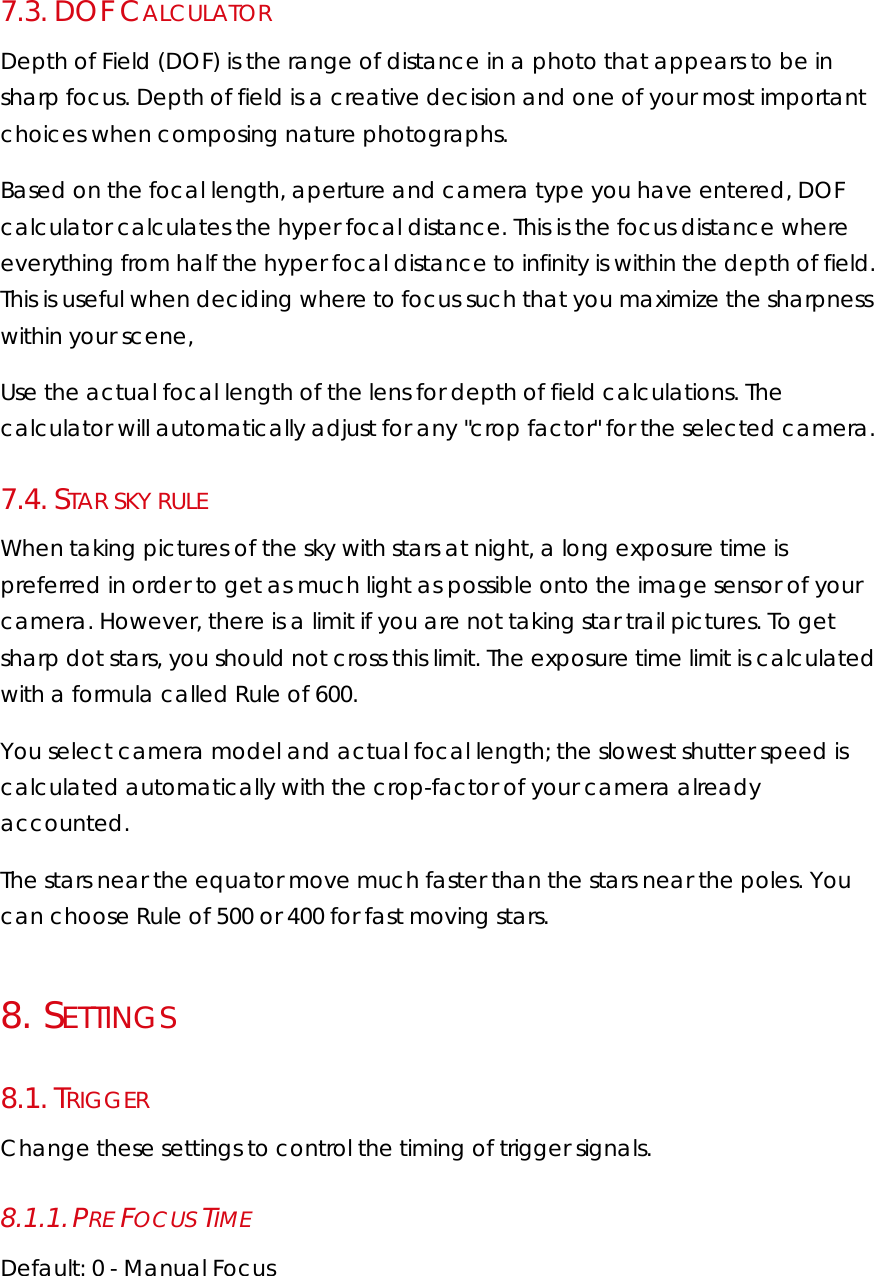 7.3.  DOF CALCULATOR Depth of Field (DOF) is the range of distance in a photo that appears to be in sharp focus. Depth of field is a creative decision and one of your most important choices when composing nature photographs. Based on the focal length, aperture and camera type you have entered, DOF calculator calculates the hyper focal distance. This is the focus distance where everything from half the hyper focal distance to infinity is within the depth of field. This is useful when deciding where to focus such that you maximize the sharpness within your scene, Use the actual focal length of the lens for depth of field calculations. The calculator will automatically adjust for any &quot;crop factor&quot; for the selected camera. 7.4.  STAR SKY RULE When taking pictures of the sky with stars at night, a long exposure time is preferred in order to get as much light as possible onto the image sensor of your camera. However, there is a limit if you are not taking star trail pictures. To get sharp dot stars, you should not cross this limit. The exposure time limit is calculated with a formula called Rule of 600. You select camera model and actual focal length; the slowest shutter speed is calculated automatically with the crop-factor of your camera already accounted. The stars near the equator move much faster than the stars near the poles. You can choose Rule of 500 or 400 for fast moving stars. 8.   SETTINGS 8.1.  TRIGGER Change these settings to control the timing of trigger signals. 8.1.1. PRE FOCUS TIME Default: 0 - Manual Focus 