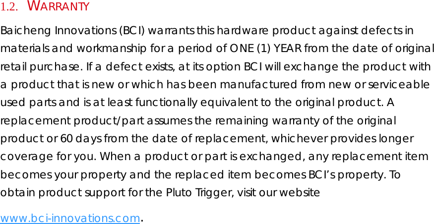 1.2.     WARRANTY  Baicheng Innovations (BCI) warrants this hardware product against defects in materials and workmanship for a period of ONE (1) YEAR from the date of original retail purchase. If a defect exists, at its option BCI will exchange the product with a product that is new or which has been manufactured from new or serviceable used parts and is at least functionally equivalent to the original product. A replacement product/part assumes the remaining warranty of the original product or 60 days from the date of replacement, whichever provides longer coverage for you. When a product or part is exchanged, any replacement item becomes your property and the replaced item becomes BCI’s property. To obtain product support for the Pluto Trigger, visit our website www.bci-innovations.com.  