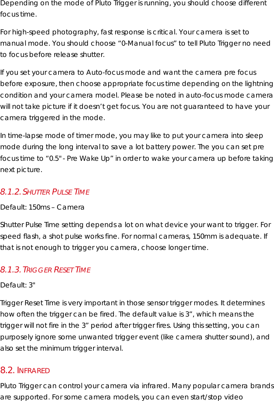 Depending on the mode of Pluto Trigger is running, you should choose different focus time.  For high-speed photography, fast response is critical. Your camera is set to manual mode. You should choose “0-Manual focus” to tell Pluto Trigger no need to focus before release shutter.  If you set your camera to Auto-focus mode and want the camera pre focus before exposure, then choose appropriate focus time depending on the lightning condition and your camera model. Please be noted in auto-focus mode camera will not take picture if it doesn’t get focus. You are not guaranteed to have your camera triggered in the mode. In time-lapse mode of timer mode, you may like to put your camera into sleep mode during the long interval to save a lot battery power. The you can set pre focus time to “0.5&quot; - Pre Wake Up” in order to wake your camera up before taking next picture. 8.1.2. SHUTTER PULSE TIME Default: 150ms – Camera Shutter Pulse Time setting depends a lot on what device your want to trigger. For speed flash, a shot pulse works fine. For normal cameras, 150mm is adequate. If that is not enough to trigger you camera, choose longer time. 8.1.3. TRIGGER RESET TIME Default: 3&quot; Trigger Reset Time is very important in those sensor trigger modes. It determines how often the trigger can be fired. The default value is 3”, which means the trigger will not fire in the 3” period after trigger fires. Using this setting, you can purposely ignore some unwanted trigger event (like camera shutter sound), and also set the minimum trigger interval. 8.2.  INFRARED Pluto Trigger can control your camera via infrared. Many popular camera brands are supported. For some camera models, you can even start/stop video 