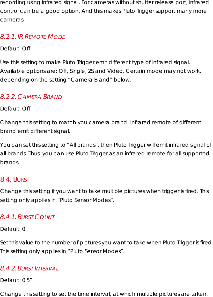 recording using infrared signal. For cameras without shutter release port, infrared control can be a good option. And this makes Pluto Trigger support many more cameras. 8.2.1. IR REMOTE MODE Default: Off Use this setting to make Pluto Trigger emit different type of infrared signal. Available options are: Off, Single, 2S and Video. Certain mode may not work, depending on the setting “Camera Brand” below. 8.2.2. CAMERA BRAND Default: Off Change this setting to match you camera brand. Infrared remote of different brand emit different signal. You can set this setting to “All brands”, then Pluto Trigger will emit infrared signal of all brands. Thus, you can use Pluto Trigger as an infrared remote for all supported brands. 8.4.  BURST Change this setting if you want to take multiple pictures when trigger is fired. This setting only applies in “Pluto Sensor Modes”. 8.4.1. BURST COUNT Default: 0 Set this value to the number of pictures you want to take when Pluto Trigger is fired. This setting only applies in “Pluto Sensor Modes”. 8.4.2. BURST INTERVAL Default: 0.5” Change this setting to set the time interval, at which multiple pictures are taken. 