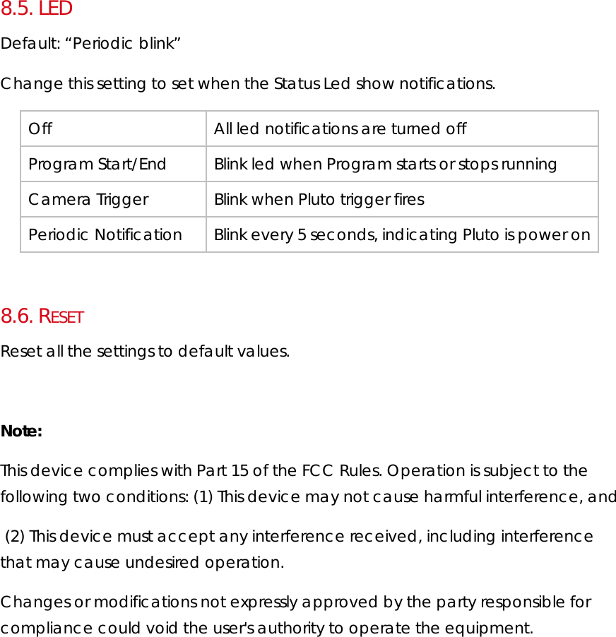 8.5.  LED Default: “Periodic blink” Change this setting to set when the Status Led show notifications. Off  All led notifications are turned off Program Start/End  Blink led when Program starts or stops running Camera Trigger  Blink when Pluto trigger fires Periodic Notification  Blink every 5 seconds, indicating Pluto is power on   8.6.  RESET Reset all the settings to default values.  Note: This device complies with Part 15 of the FCC Rules. Operation is subject to the following two conditions: (1) This device may not cause harmful interference, and  (2) This device must accept any interference received, including interference that may cause undesired operation. Changes or modifications not expressly approved by the party responsible for compliance could void the user&apos;s authority to operate the equipment.   