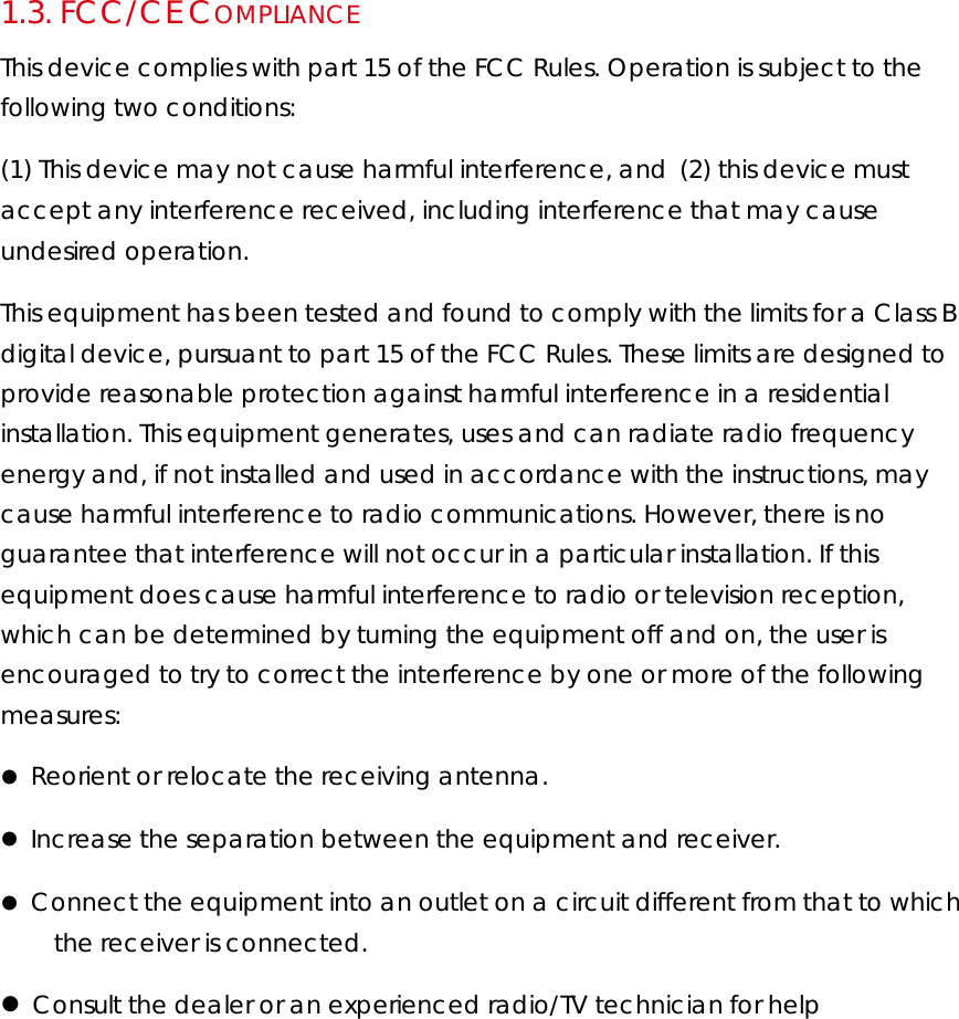 1.3.  FCC/CE COMPLIANCE This device complies with part 15 of the FCC Rules. Operation is subject to the following two conditions:  (1) This device may not cause harmful interference, and(2) this device must accept any interference received, including interference that may cause undesired operation.  This equipment has been tested and found to comply with the limits for a Class B digital device, pursuant to part 15 of the FCC Rules. These limits are designed to provide reasonable protection against harmful interference in a residential installation. This equipment generates, uses and can radiate radio frequency energy and, if not installed and used in accordance with the instructions, may cause harmful interference to radio communications. However, there is no guarantee that interference will not occur in a particular installation. If this equipment does cause harmful interference to radio or television reception, which can be determined by turning the equipment off and on, the user is encouraged to try to correct the interference by one or more of the following measures:     Reorient or relocate the receiving antenna.     Increase the separation between the equipment and receiver.    Connect the equipment into an outlet on a circuit different from that to which the receiver is connected.     Consult the dealer or an experienced radio/TV technician for help  
