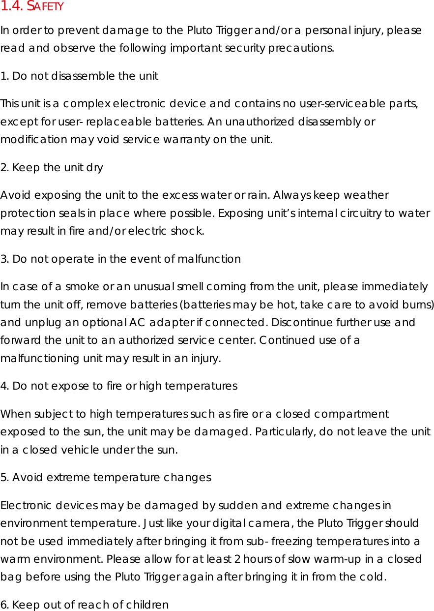 1.4.  SAFETY In order to prevent damage to the Pluto Trigger and/or a personal injury, please read and observe the following important security precautions.  1. Do not disassemble the unit  This unit is a complex electronic device and contains no user-serviceable parts, except for user- replaceable batteries. An unauthorized disassembly or modification may void service warranty on the unit.  2. Keep the unit dry  Avoid exposing the unit to the excess water or rain. Always keep weather protection seals in place where possible. Exposing unit’s internal circuitry to water may result in fire and/or electric shock.  3. Do not operate in the event of malfunction  In case of a smoke or an unusual smell coming from the unit, please immediately turn the unit off, remove batteries (batteries may be hot, take care to avoid burns) and unplug an optional AC adapter if connected. Discontinue further use and forward the unit to an authorized service center. Continued use of a malfunctioning unit may result in an injury.  4. Do not expose to fire or high temperatures  When subject to high temperatures such as fire or a closed compartment exposed to the sun, the unit may be damaged. Particularly, do not leave the unit in a closed vehicle under the sun.  5. Avoid extreme temperature changes  Electronic devices may be damaged by sudden and extreme changes in environment temperature. Just like your digital camera, the Pluto Trigger should not be used immediately after bringing it from sub- freezing temperatures into a warm environment. Please allow for at least 2 hours of slow warm-up in a closed bag before using the Pluto Trigger again after bringing it in from the cold.  6. Keep out of reach of children  