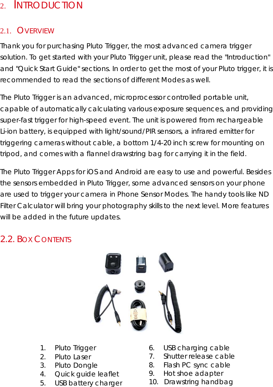 2.      INTRODUCTION  2.1.     OVERVIEW  Thank you for purchasing Pluto Trigger, the most advanced camera trigger solution. To get started with your Pluto Trigger unit, please read the &quot;Introduction&quot; and &quot;Quick Start Guide&quot; sections. In order to get the most of your Pluto trigger, it is recommended to read the sections of different Modes as well.  The Pluto Trigger is an advanced, microprocessor controlled portable unit, capable of automatically calculating various exposure sequences, and providing super-fast trigger for high-speed event. The unit is powered from rechargeable Li-ion battery, is equipped with light/sound/PIR sensors, a infrared emitter for triggering cameras without cable, a bottom 1/4-20 inch screw for mounting on tripod, and comes with a flannel drawstring bag for carrying it in the field.  The Pluto Trigger Apps for iOS and Android are easy to use and powerful. Besides the sensors embedded in Pluto Trigger, some advanced sensors on your phone are used to trigger your camera in Phone Sensor Modes. The handy tools like ND Filter Calculator will bring your photography skills to the next level. More features will be added in the future updates. 2.2.  BOX CONTENTS   1.        Pluto Trigger 2.        Pluto Laser 3.        Pluto Dongle 4.        Quick guide leaflet 5.        USB battery charger 6.        USB charging cable  7.        Shutter release cable 8.        Flash PC sync cable 9.        Hot shoe adapter 10.     Drawstring handbag 