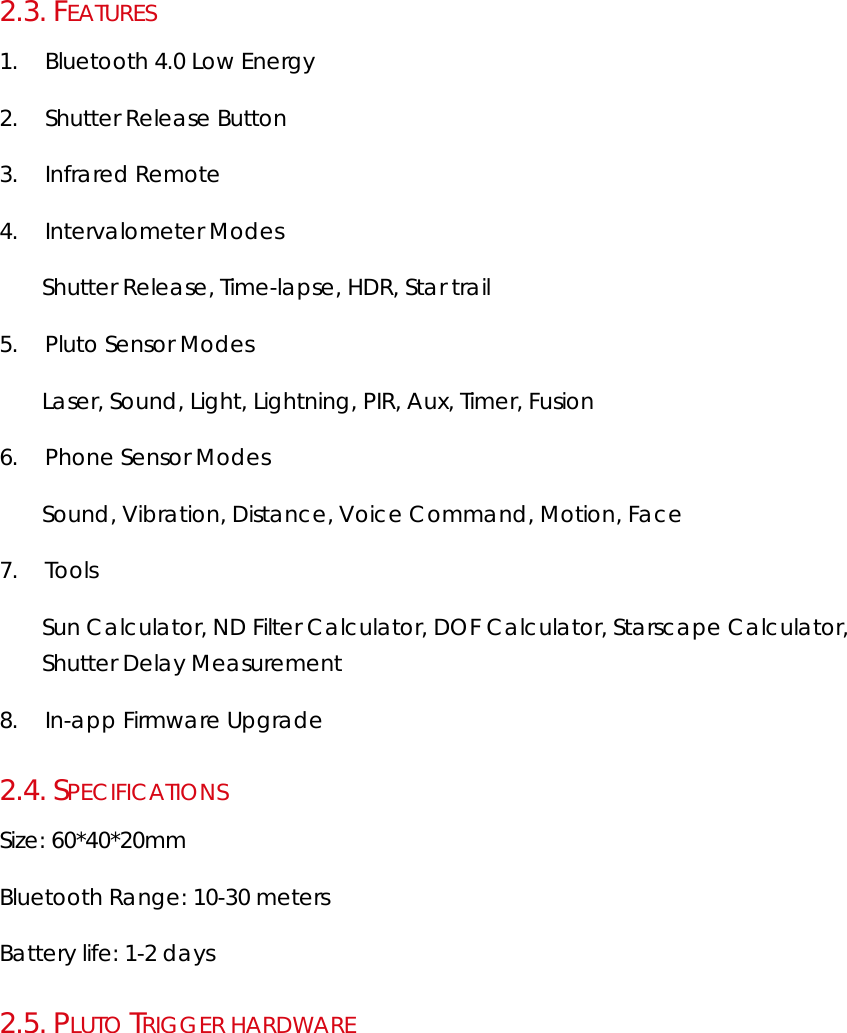 2.3.  FEATURES 1. Bluetooth 4.0 Low Energy 2. Shutter Release Button 3. Infrared Remote 4. Intervalometer Modes Shutter Release, Time-lapse, HDR, Star trail 5. Pluto Sensor Modes Laser, Sound, Light, Lightning, PIR, Aux, Timer, Fusion 6. Phone Sensor Modes Sound, Vibration, Distance, Voice Command, Motion, Face 7. Tools Sun Calculator, ND Filter Calculator, DOF Calculator, Starscape Calculator, Shutter Delay Measurement 8. In-app Firmware Upgrade 2.4.  SPECIFICATIONS Size: 60*40*20mm Bluetooth Range: 10-30 meters Battery life: 1-2 days 2.5.  PLUTO TRIGGER HARDWARE 
