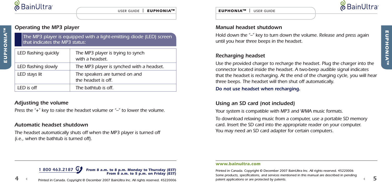 Operating the MP3 player   LED ﬂ ashing quickly   The MP3 player is trying to synch with a headset.  LED ﬂ ashing slowly  The MP3 player is synched with a headset.  LED stays lit   The speakers are turned on and the headset is off.  LED is off  The bathtub is off.Adjusting the volumePress the &ldquo;+&rdquo; key to raise the headset volume or &ldquo;&ndash;&rdquo; to lower the volume.Automatic headset shutdown The headset automatically shuts off when the MP3 player is turned off (i.e., when the bathtub is turned off). EUPHONIATMEUPHONIATM  |  USER GUIDE5  Manual headset shutdownHold down the &ldquo;&ndash;&rdquo; key to turn down the volume. Release and press again until you hear three beeps in the headset.Recharging headsetUse the provided charger to recharge the headset. Plug the charger into the connector located inside the headset. A two-beep audible signal indicates that the headset is recharging. At the end of the charging cycle, you will hear three beeps. The headset will then shut off automatically.Do not use headset when recharging.Using an SD card (not included)Your system is compatible with MP3 and WMA music formats.To download relaxing music from a computer, use a portable SD memory card. Insert the SD card into the appropriate reader on your computer. You may need an SD card adapter for certain computers. EUPHONIATMUSER GUIDE  |  EUPHONIATM 4  The MP3 player is equipped with a light-emitting diode (LED) screen that indicates the MP3 status:1 800 463.2187   From 8 a.m. to 8 p.m. Monday to Thursday (EST)From 8 a.m. to 5 p.m. on Friday (EST) Printed in Canada. Copyright &copy; December 2007 BainUltra Inc. All rights reserved. 45220006www.bainultra.com Printed in Canada. Copyright &copy; December 2007 BainUltra Inc. All rights reserved. 45220006Some products, speciﬁ cations, and services mentioned in this manual are described in pending patent applications or are protected by patents.