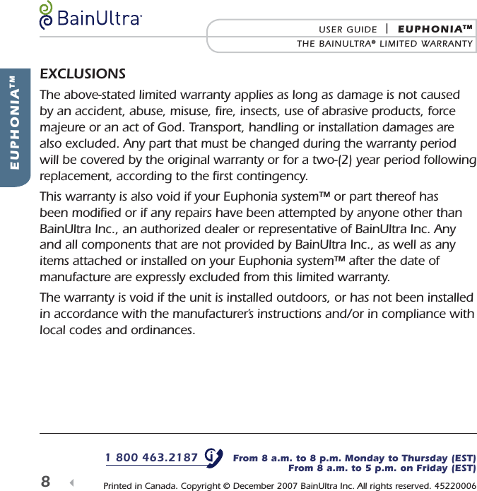 1 800 463.2187   From 8 a.m. to 8 p.m. Monday to Thursday (EST)From 8 a.m. to 5 p.m. on Friday (EST) Printed in Canada. Copyright &copy; December 2007 BainUltra Inc. All rights reserved. 45220006 EUPHONIATMUSER GUIDE  |  EUPHONIATMTHE BAINULTRA&reg; LIMITED WARRANTY8  EXCLUSIONSThe above-stated limited warranty applies as long as damage is not caused by an accident, abuse, misuse, ﬁ re, insects, use of abrasive products, force majeure or an act of God. Transport, handling or installation damages are also excluded. Any part that must be changed during the warranty period will be covered by the original warranty or for a two-(2) year period following replacement, according to the ﬁ rst contingency.This warranty is also void if your Euphonia system&trade; or part thereof has been modiﬁ ed or if any repairs have been attempted by anyone other than BainUltra Inc., an authorized dealer or representative of BainUltra Inc. Any and all components that are not provided by BainUltra Inc., as well as any items attached or installed on your Euphonia system&trade; after the date of manufacture are expressly excluded from this limited warranty.The warranty is void if the unit is installed outdoors, or has not been installed in accordance with the manufacturer&rsquo;s instructions and/or in compliance with local codes and ordinances.