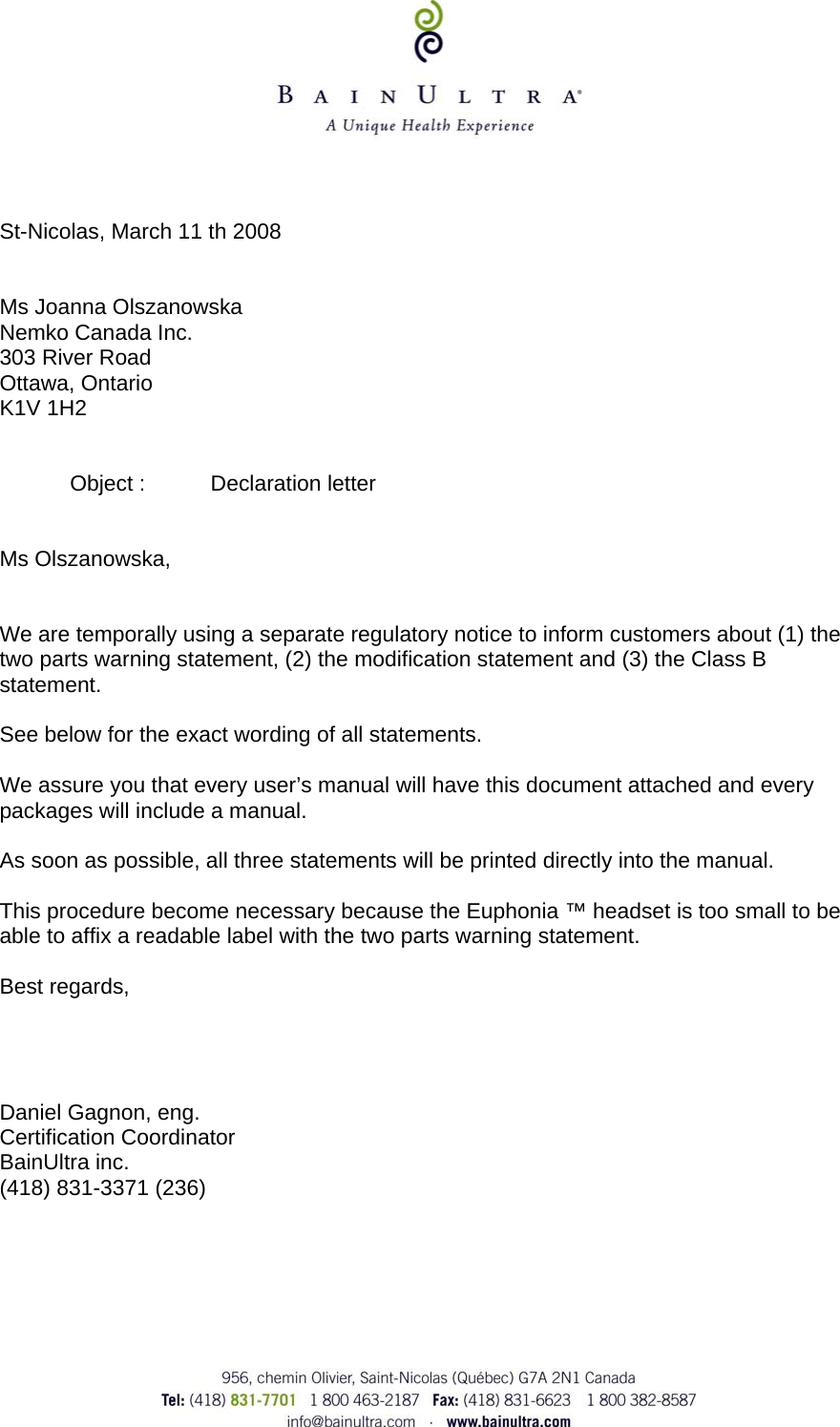       St-Nicolas, March 11 th 2008   Ms Joanna Olszanowska Nemko Canada Inc. 303 River Road Ottawa, Ontario K1V 1H2     Object :  Declaration letter   Ms Olszanowska,   We are temporally using a separate regulatory notice to inform customers about (1) the two parts warning statement, (2) the modification statement and (3) the Class B statement.  See below for the exact wording of all statements.  We assure you that every user&rsquo;s manual will have this document attached and every packages will include a manual.  As soon as possible, all three statements will be printed directly into the manual.  This procedure become necessary because the Euphonia &trade; headset is too small to be able to affix a readable label with the two parts warning statement.  Best regards,     Daniel Gagnon, eng. Certification Coordinator BainUltra inc. (418) 831-3371 (236)   