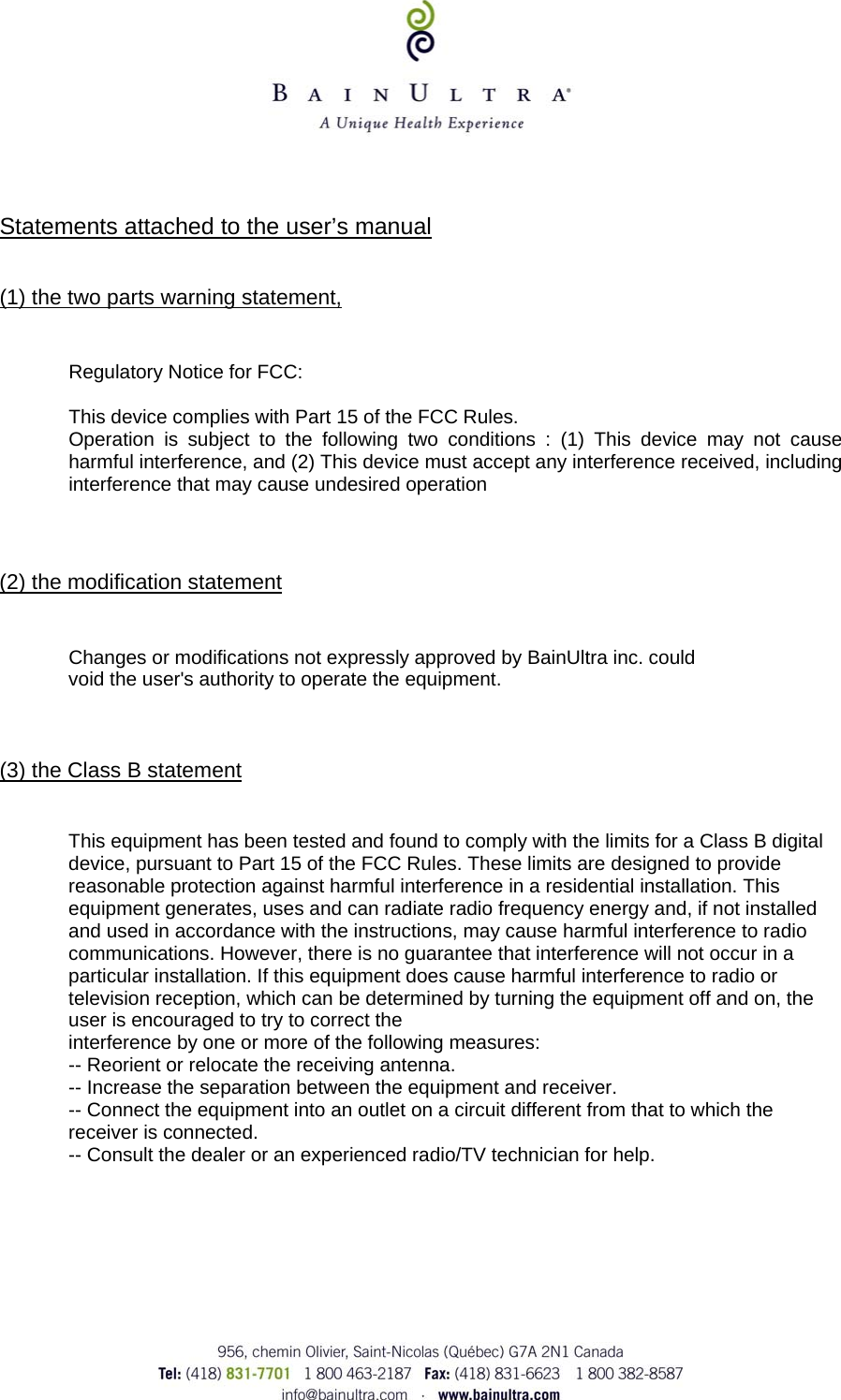       Statements attached to the user&rsquo;s manual    (1) the two parts warning statement,    Regulatory Notice for FCC:  This device complies with Part 15 of the FCC Rules.  Operation is subject to the following two conditions : (1) This device may not cause harmful interference, and (2) This device must accept any interference received, including interference that may cause undesired operation    (2) the modification statement   Changes or modifications not expressly approved by BainUltra inc. could void the user's authority to operate the equipment.    (3) the Class B statement   This equipment has been tested and found to comply with the limits for a Class B digital device, pursuant to Part 15 of the FCC Rules. These limits are designed to provide reasonable protection against harmful interference in a residential installation. This equipment generates, uses and can radiate radio frequency energy and, if not installed and used in accordance with the instructions, may cause harmful interference to radio communications. However, there is no guarantee that interference will not occur in a particular installation. If this equipment does cause harmful interference to radio or television reception, which can be determined by turning the equipment off and on, the user is encouraged to try to correct the interference by one or more of the following measures: -- Reorient or relocate the receiving antenna. -- Increase the separation between the equipment and receiver. -- Connect the equipment into an outlet on a circuit different from that to which the receiver is connected. -- Consult the dealer or an experienced radio/TV technician for help. 