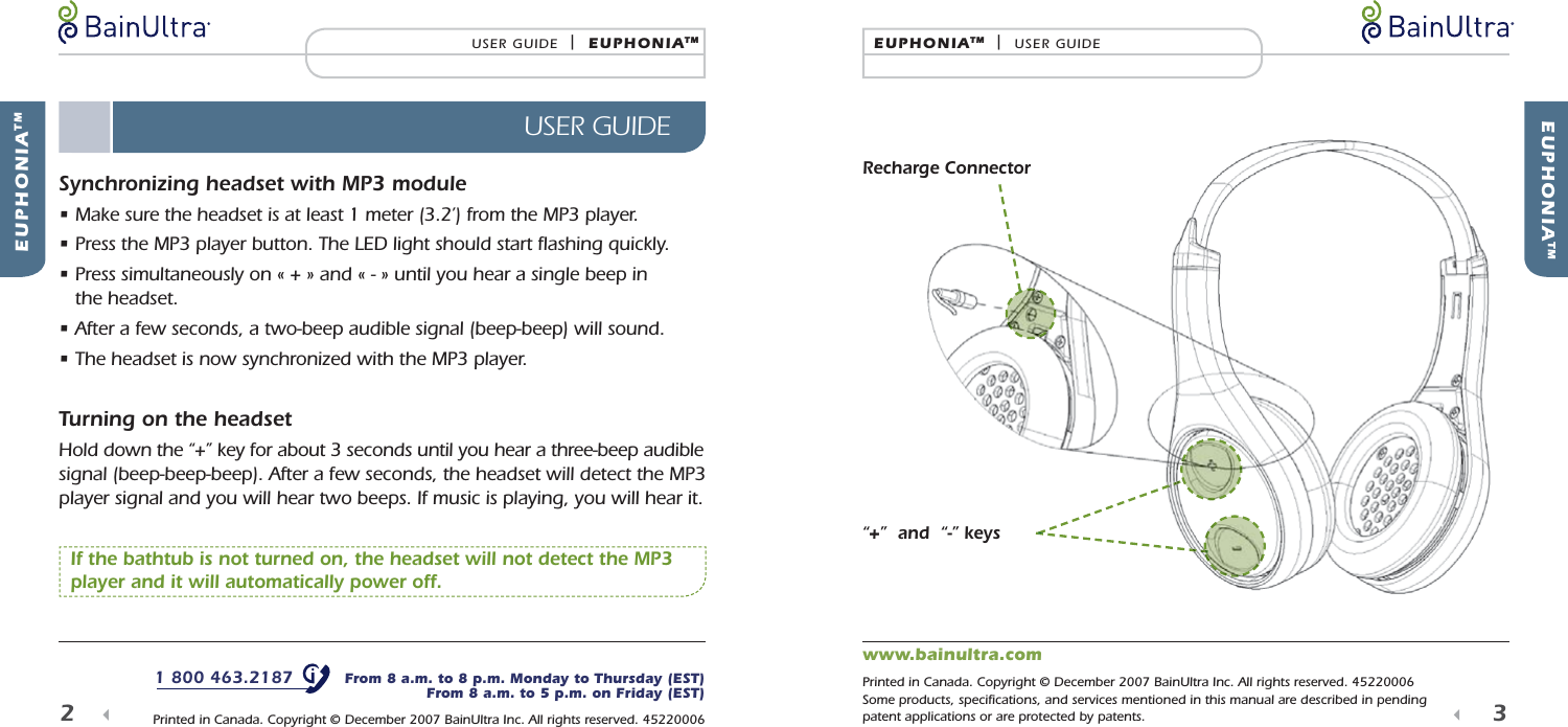  EUPHONIATMEUPHONIATM  |  USER GUIDE3   EUPHONIATMUSER GUIDE  |  EUPHONIATMUSER GUIDE2  Synchronizing headset with MP3 module&bull;  Make sure the headset is at least 1 meter (3.2&rsquo;) from the MP3 player.&bull;  Press the MP3 player button. The LED light should start ﬂ ashing quickly.&bull;  Press simultaneously on &laquo; + &raquo; and &laquo; - &raquo; until you hear a single beep in the headset.&bull;  After a few seconds, a two-beep audible signal (beep-beep) will sound.&bull;  The headset is now synchronized with the MP3 player.Turning on the headsetHold down the &ldquo;+&rdquo; key for about 3 seconds until you hear a three-beep audible signal (beep-beep-beep). After a few seconds, the headset will detect the MP3 player signal and you will hear two beeps. If music is playing, you will hear it.   If the bathtub is not turned on, the headset will not detect the MP3 player and it will automatically power off.Recharge Connector&ldquo;+&rdquo;  and  &ldquo;-&rdquo; keys1 800 463.2187   From 8 a.m. to 8 p.m. Monday to Thursday (EST)From 8 a.m. to 5 p.m. on Friday (EST) Printed in Canada. Copyright &copy; December 2007 BainUltra Inc. All rights reserved. 45220006www.bainultra.com Printed in Canada. Copyright &copy; December 2007 BainUltra Inc. All rights reserved. 45220006Some products, speciﬁ cations, and services mentioned in this manual are described in pending patent applications or are protected by patents.
