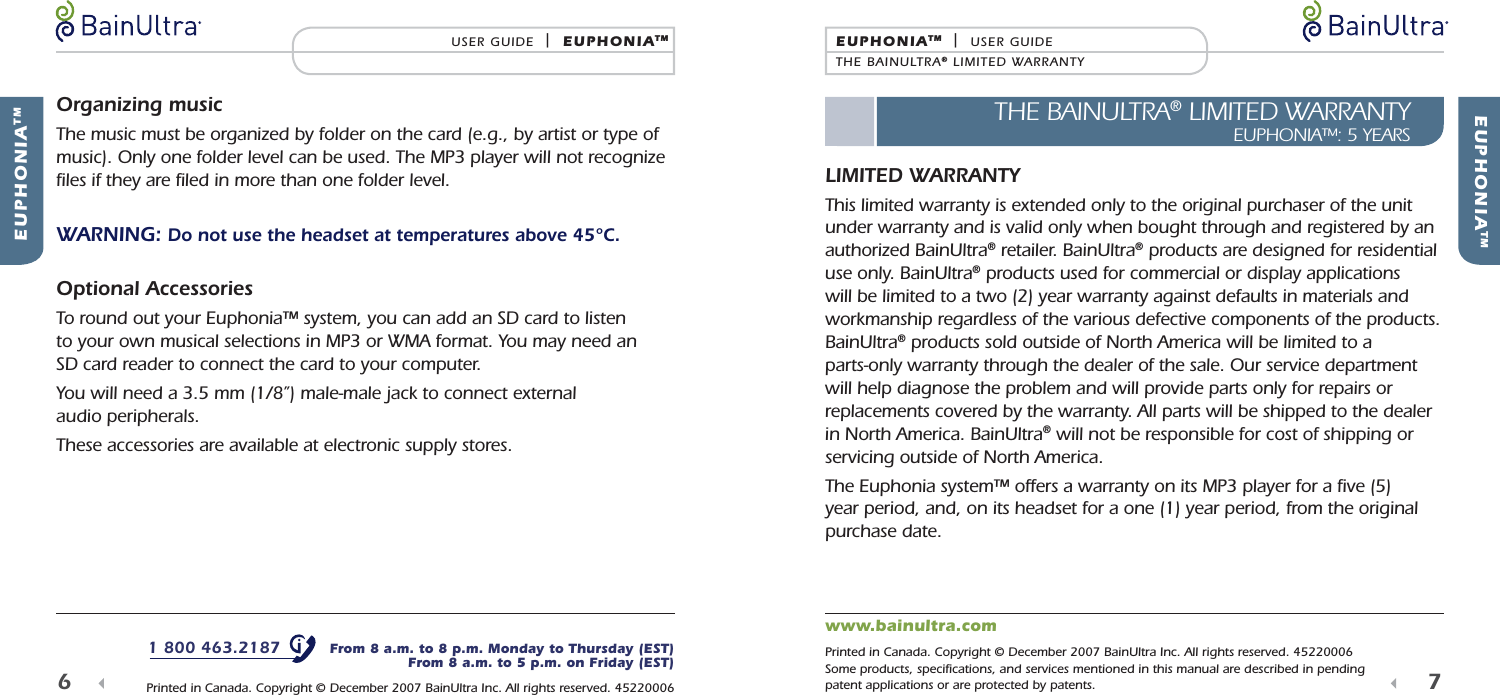  EUPHONIATMEUPHONIATM  |  USER GUIDETHE BAINULTRA&reg; LIMITED WARRANTYTHE BAINULTRA&reg; LIMITED WARRANTYEUPHONIA&trade;: 5 YEARS7  LIMITED WARRANTYThis limited warranty is extended only to the original purchaser of the unit under warranty and is valid only when bought through and registered by an authorized BainUltra&reg; retailer. BainUltra&reg; products are designed for residential use only. BainUltra&reg; products used for commercial or display applications will be limited to a two (2) year warranty against defaults in materials and workmanship regardless of the various defective components of the products. BainUltra&reg; products sold outside of North America will be limited to a parts-only warranty through the dealer of the sale. Our service department will help diagnose the problem and will provide parts only for repairs or replacements covered by the warranty. All parts will be shipped to the dealer in North America. BainUltra&reg; will not be responsible for cost of shipping or servicing outside of North America.The Euphonia system&trade; offers a warranty on its MP3 player for a ﬁ ve (5) year period, and, on its headset for a one (1) year period, from the original purchase date.  EUPHONIATMUSER GUIDE  |  EUPHONIATM6  Organizing musicThe music must be organized by folder on the card (e.g., by artist or type of music). Only one folder level can be used. The MP3 player will not recognize ﬁ les if they are ﬁ led in more than one folder level.WARNING: Do not use the headset at temperatures above 45&deg;C. Optional AccessoriesTo round out your Euphonia&trade; system, you can add an SD card to listen to your own musical selections in MP3 or WMA format. You may need an SD card reader to connect the card to your computer.You will need a 3.5 mm (1/8&rdquo;) male-male jack to connect external audio peripherals.These accessories are available at electronic supply stores.1 800 463.2187   From 8 a.m. to 8 p.m. Monday to Thursday (EST)From 8 a.m. to 5 p.m. on Friday (EST) Printed in Canada. Copyright &copy; December 2007 BainUltra Inc. All rights reserved. 45220006www.bainultra.com Printed in Canada. Copyright &copy; December 2007 BainUltra Inc. All rights reserved. 45220006Some products, speciﬁ cations, and services mentioned in this manual are described in pending patent applications or are protected by patents.