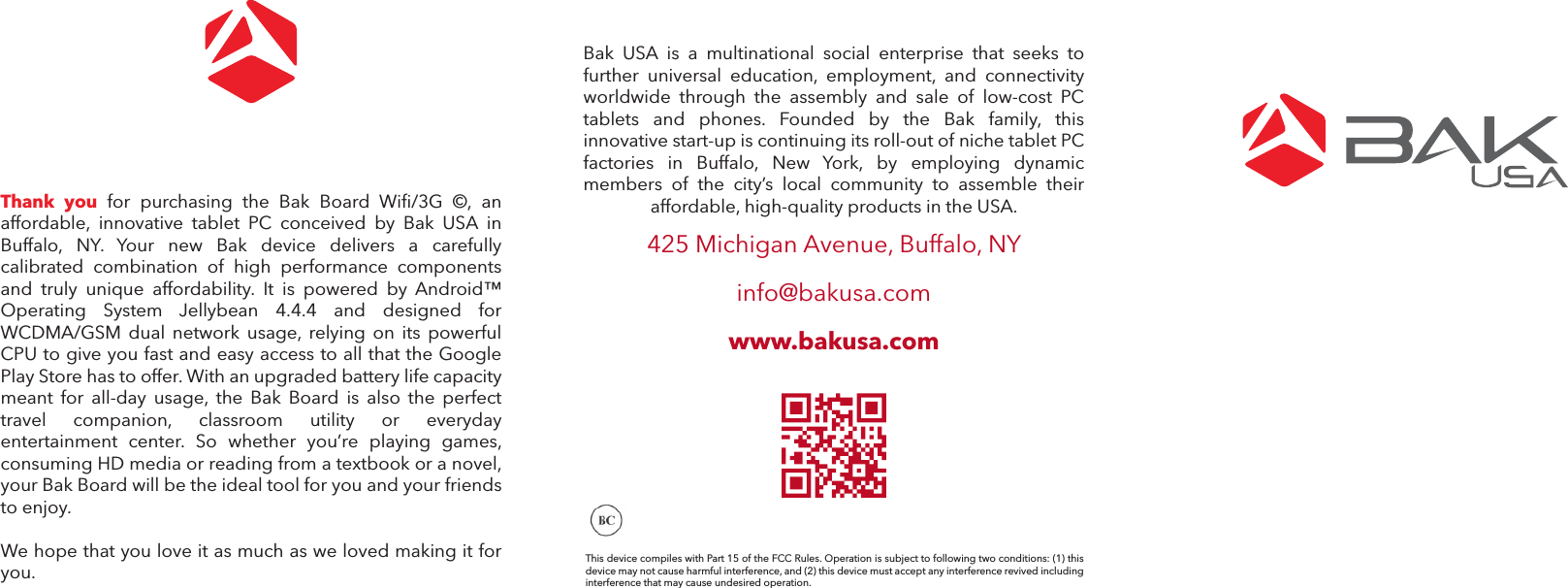 Thank  you  for  purchasing  the  Bak  Board  Wifi/3G  &copy;,  an affordable,  innovative  tablet  PC  conceived  by  Bak  USA  in Buffalo,  NY.  Your  new  Bak  device  delivers  a  carefully calibrated  combination  of  high  performance  components and  truly  unique  affordability.  It  is  powered  by  Android&trade; Operating  System  Jellybean  4.4.4  and  designed  for WCDMA/GSM  dual  network  usage,  relying  on  its  powerful CPU to give you fast and easy access to all that the Google Play Store has to offer. With an upgraded battery life capacity meant  for  all-day  usage,  the  Bak  Board  is  also  the  perfect travel  companion,  classroom  utility  or  everyday entertainment  center.  So  whether  you&rsquo;re  playing  games, consuming HD media or reading from a textbook or a novel, your Bak Board will be the ideal tool for you and your friends to enjoy. We hope that you love it as much as we loved making it for you.Bak  USA  is  a  multinational  social  enterprise  that  seeks  to further  universal  education,  employment,  and  connectivity worldwide  through  the  assembly  and  sale  of  low-cost  PC tablets  and  phones.  Founded  by  the  Bak  family,  this innovative start-up is continuing its roll-out of niche tablet PC factories  in  Buffalo,  New  York,  by  employing  dynamic members  of  the  city&rsquo;s  local  community  to  assemble  their affordable, high-quality products in the USA. 425 Michigan Avenue, Buffalo, NYinfo@bakusa.comwww.bakusa.comThis device compiles with Part 15 of the FCC Rules. Operation is subject to following two conditions: (1) this device may not cause harmful interference, and (2) this device must accept any interference revived including interference that may cause undesired operation.
