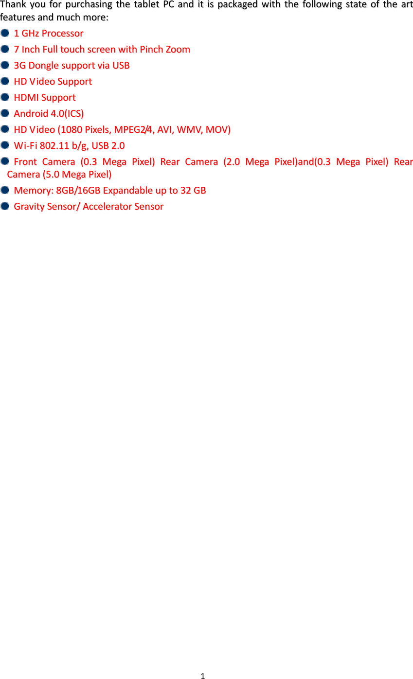 1   TThhaannkk  yyoouu  ffoorr  ppuurrcchhaassiinngg  tthhee  ttaabblleett  PPCC  aanndd  iitt  iiss  ppaacckkaaggeedd  wwiitthh  tthhee  ffoolllloowwiinngg  ssttaattee  ooff  tthhee  aarrtt  ffeeaattuurreess  aanndd  mmuucchh  mmoorree::        11  GGHHzz  PPrroocceessssoorr    77  IInncchh  FFuullll  ttoouucchh  ssccrreeeenn  wwiitthh  PPiinncchh  ZZoooomm    33GG  DDoonnggllee  ssuuppppoorrtt  vviiaa  UUSSBB    HHDD  VViiddeeoo  SSuuppppoorrtt    HHDDMMII  SSuuppppoorrtt    AAnnddrrooiidd  44..00((IICCSS))          HHDD  VViiddeeoo  ((11008800  PPiixxeellss,,  MMPPEEGG22//44,,  AAVVII,,  WWMMVV,,  MMOOVV))    WWii--FFii  880022..1111  bb//gg,,  UUSSBB  22..00    FFrroonntt  CCaammeerraa  ((00..33  MMeeggaa  PPiixxeell))  RReeaarr  CCaammeerraa  ((22..00  MMeeggaa  PPiixxeell))aanndd((00..33  MMeeggaa  PPiixxeell))  RReeaarr  CCaammeerraa  ((55..00  MMeeggaa  PPiixxeell))    MMeemmoorryy::  88GGBB//1166GGBB  EExxppaannddaabbllee  uupp  ttoo  3322  GGBB    GGrraavviittyy  SSeennssoorr//  AAcccceelleerraattoorr  SSeennssoorr                              