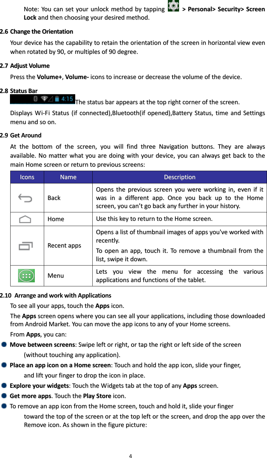 4  NNoottee::  YYoouu  ccaann  sseett  yyoouurr  uunnlloocckk  mmeetthhoodd  bbyy  ttaappppiinngg    &gt;&gt;  PPeerrssoonnaall&gt;&gt;  SSeeccuurriittyy&gt;&gt;  SSccrreeeenn  LLoocckk  aanndd  tthheenn  cchhoooossiinngg  yyoouurr  ddeessiirreedd  mmeetthhoodd..  22..66  CChhaannggee  tthhee  OOrriieennttaattiioonn  YYoouurr  ddeevviiccee  hhaass  tthhee  ccaappaabbiilliittyy  ttoo  rreettaaiinn  tthhee  oorriieennttaattiioonn  ooff  tthhee  ssccrreeeenn  iinn  hhoorriizzoonnttaall  vviieeww  eevveenn  wwhheenn  rroottaatteedd  bbyy  9900,,  oorr  mmuullttiipplleess  ooff  9900  ddeeggrreeee..    22..77  AAddjjuusstt  VVoolluummee  PPrreessss  tthhee  VVoolluummee++,,  VVoolluummee--  iiccoonnss  ttoo  iinnccrreeaassee  oorr  ddeeccrreeaassee  tthhee  vvoolluummee  ooff  tthhee  ddeevviiccee..  22..88  SSttaattuuss  BBaarr  TThhee  ssttaattuuss  bbaarr  aappppeeaarrss  aatt  tthhee  ttoopp  rriigghhtt  ccoorrnneerr  ooff  tthhee  ssccrreeeenn..  DDiissppllaayyss  WWii--FFii  SSttaattuuss  ((iiff  ccoonnnneecctteedd)),,BBlluueettooootthh((iiff  ooppeenneedd)),,BBaatttteerryy  SSttaattuuss,,  ttiimmee  aanndd  SSeettttiinnggss  mmeennuu  aanndd  ssoo  oonn..  2.9 Get Around AAtt  tthhee  bboottttoomm  ooff  tthhee  ssccrreeeenn,,  yyoouu  wwiillll  ffiinndd  tthhrreeee  NNaavviiggaattiioonn  bbuuttttoonnss..  TThheeyy  aarree  aallwwaayyss  aavvaaiillaabbllee..  NNoo  mmaatttteerr  wwhhaatt  yyoouu  aarree  ddooiinngg  wwiitthh  yyoouurr  ddeevviiccee,,  yyoouu  ccaann  aallwwaayyss  ggeett  bbaacckk  ttoo  tthhee  mmaaiinn  HHoommee  ssccrreeeenn  oorr  rreettuurrnn  ttoo  pprreevviioouuss  ssccrreeeennss::  IIccoonnss  NNaammee  DDeessccrriippttiioonn    BBaacckk  OOppeennss  tthhee  pprreevviioouuss  ssccrreeeenn  yyoouu  wweerree  wwoorrkkiinngg  iinn,,  eevveenn  iiff  iitt  wwaass  iinn  aa  ddiiffffeerreenntt  aapppp..  OOnnccee  yyoouu  bbaacckk  uupp  ttoo  tthhee  HHoommee  ssccrreeeenn,,  yyoouu  ccaann’’tt  ggoo  bbaacckk  aannyy  ffuurrtthheerr  iinn  yyoouurr  hhiissttoorryy..    HHoommee    UUssee  tthhiiss  kkeeyy  ttoo  rreettuurrnn  ttoo  tthhee  HHoommee  ssccrreeeenn..    RReecceenntt  aappppss  OOppeennss  aa  lliisstt  ooff  tthhuummbbnnaaiill  iimmaaggeess  ooff  aappppss  yyoouu&apos;&apos;vvee  wwoorrkkeedd  wwiitthh  rreecceennttllyy..  TToo  ooppeenn  aann  aapppp,,  ttoouucchh  iitt..  TToo  rreemmoovvee  aa  tthhuummbbnnaaiill  ffrroomm  tthhee  lliisstt,,  sswwiippee  iitt  ddoowwnn..    MMeennuu  LLeettss  yyoouu  vviieeww  tthhee  mmeennuu  ffoorr  aacccceessssiinngg  tthhee  vvaarriioouuss  aapppplliiccaattiioonnss  aanndd  ffuunnccttiioonnss  ooff  tthhee  ttaabblleett..  2.10   Arrange and work with Applications TToo  sseeee  aallll  yyoouurr  aappppss,,  ttoouucchh  tthhee  AAppppss  iiccoonn..  TThhee  AAppppss  ssccrreeeenn  ooppeennss  wwhheerree  yyoouu  ccaann  sseeee  aallll  yyoouurr  aapppplliiccaattiioonnss,,  iinncclluuddiinngg  tthhoossee  ddoowwnnllooaaddeedd  ffrroomm  AAnnddrrooiidd  MMaarrkkeett..  YYoouu  ccaann  mmoovvee  tthhee  aapppp  iiccoonnss  ttoo  aannyy  ooff  yyoouurr  HHoommee  ssccrreeeennss..  FFrroomm  AAppppss,,  yyoouu  ccaann::    MMoovvee  bbeettwweeeenn  ssccrreeeennss::  SSwwiippee  lleefftt  oorr  rriigghhtt,,  oorr  ttaapp  tthhee  rriigghhtt  oorr  lleefftt  ssiiddee  ooff  tthhee  ssccrreeeenn    ((wwiitthhoouutt  ttoouucchhiinngg  aannyy  aapppplliiccaattiioonn))..    PPllaaccee  aann  aapppp  iiccoonn  oonn  aa  HHoommee  ssccrreeeenn::  TToouucchh  aanndd  hhoolldd  tthhee  aapppp  iiccoonn,,  sslliiddee  yyoouurr  ffiinnggeerr,,      aanndd  lliifftt  yyoouurr  ffiinnggeerr  ttoo  ddrroopp  tthhee  iiccoonn  iinn  ppllaaccee..    EExxpplloorree  yyoouurr  wwiiddggeettss::  TToouucchh  tthhee  WWiiddggeettss  ttaabb  aatt  tthhee  ttoopp  ooff  aannyy  AAppppss  ssccrreeeenn..    GGeett  mmoorree  aappppss..  TToouucchh  tthhee  PPllaayy  SSttoorree  iiccoonn..    TToo  rreemmoovvee  aann  aapppp  iiccoonn  ffrroomm  tthhee  HHoommee  ssccrreeeenn,,  ttoouucchh  aanndd  hhoolldd  iitt,,  sslliiddee  yyoouurr  ffiinnggeerr        ttoowwaarrdd  tthhee  ttoopp  ooff  tthhee  ssccrreeeenn  oorr  aatt  tthhee  ttoopp  lleefftt  oorr  tthhee  ssccrreeeenn,,  aanndd  ddrroopp  tthhee  aapppp  oovveerr  tthhee  RReemmoovvee  iiccoonn..  AAss  sshhoowwnn  iinn  tthhee  ffiigguurree  ppiiccttuurree::  