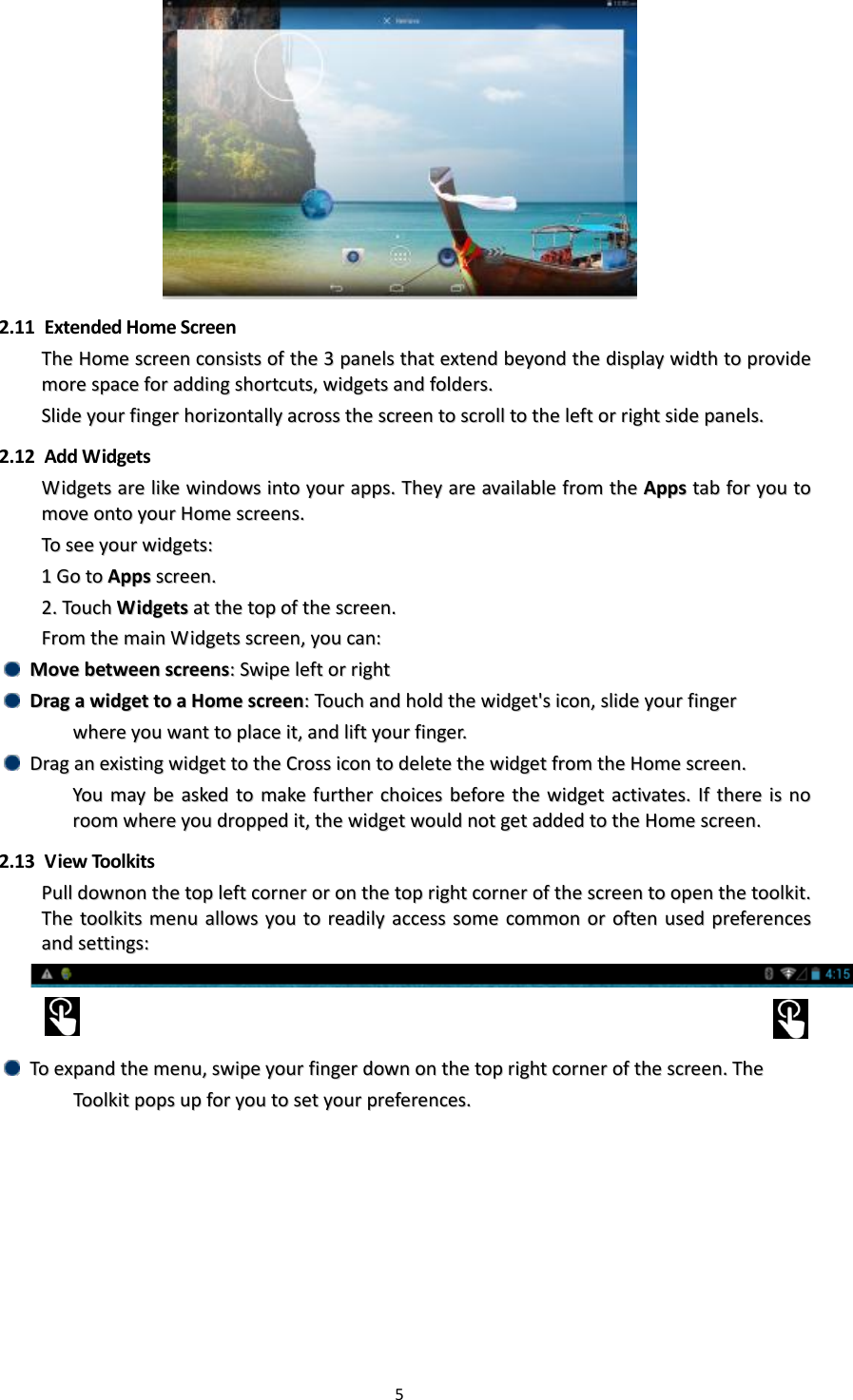 5    2.11   Extended Home Screen TThhee  HHoommee  ssccrreeeenn  ccoonnssiissttss  ooff  tthhee  33  ppaanneellss  tthhaatt  eexxtteenndd  bbeeyyoonndd  tthhee  ddiissppllaayy  wwiiddtthh  ttoo  pprroovviiddee  mmoorree  ssppaaccee  ffoorr  aaddddiinngg  sshhoorrttccuuttss,,  wwiiddggeettss  aanndd  ffoollddeerrss..  SSlliiddee  yyoouurr  ffiinnggeerr  hhoorriizzoonnttaallllyy  aaccrroossss  tthhee  ssccrreeeenn  ttoo  ssccrroollll  ttoo  tthhee  lleefftt  oorr  rriigghhtt  ssiiddee  ppaanneellss..    2.12   Add Widgets WWiiddggeettss  aarree  lliikkee  wwiinnddoowwss  iinnttoo  yyoouurr  aappppss..  TThheeyy  aarree  aavvaaiillaabbllee  ffrroomm  tthhee  AAppppss  ttaabb  ffoorr  yyoouu  ttoo  mmoovvee  oonnttoo  yyoouurr  HHoommee  ssccrreeeennss..  TToo  sseeee  yyoouurr  wwiiddggeettss::  11  GGoo  ttoo  AAppppss  ssccrreeeenn..  22..  TToouucchh  WWiiddggeettss  aatt  tthhee  ttoopp  ooff  tthhee  ssccrreeeenn..  FFrroomm  tthhee  mmaaiinn  WWiiddggeettss  ssccrreeeenn,,  yyoouu  ccaann::    MMoovvee  bbeettwweeeenn  ssccrreeeennss::  SSwwiippee  lleefftt  oorr  rriigghhtt    DDrraagg  aa  wwiiddggeett  ttoo  aa  HHoommee  ssccrreeeenn::  TToouucchh  aanndd  hhoolldd  tthhee  wwiiddggeett&apos;&apos;ss  iiccoonn,,  sslliiddee  yyoouurr  ffiinnggeerr        wwhheerree  yyoouu  wwaanntt  ttoo  ppllaaccee  iitt,,  aanndd  lliifftt  yyoouurr  ffiinnggeerr..    DDrraagg  aann  eexxiissttiinngg  wwiiddggeett  ttoo  tthhee  CCrroossss  iiccoonn  ttoo  ddeelleettee  tthhee  wwiiddggeett  ffrroomm  tthhee  HHoommee  ssccrreeeenn..  YYoouu  mmaayy  bbee  aasskkeedd  ttoo  mmaakkee  ffuurrtthheerr  cchhooiicceess  bbeeffoorree  tthhee  wwiiddggeett  aaccttiivvaatteess..  IIff  tthheerree  iiss  nnoo  rroooomm  wwhheerree  yyoouu  ddrrooppppeedd  iitt,,  tthhee  wwiiddggeett  wwoouulldd  nnoott  ggeett  aaddddeedd  ttoo  tthhee  HHoommee  ssccrreeeenn..  2.13   View Toolkits PPuullll  ddoowwnnoonn  tthhee  ttoopp  lleefftt  ccoorrnneerr  oorr  oonn  tthhee  ttoopp  rriigghhtt  ccoorrnneerr  ooff  tthhee  ssccrreeeenn  ttoo  ooppeenn  tthhee  ttoooollkkiitt..  TThhee  ttoooollkkiittss  mmeennuu  aalllloowwss  yyoouu  ttoo  rreeaaddiillyy  aacccceessss  ssoommee  ccoommmmoonn  oorr  oofftteenn  uusseedd  pprreeffeerreenncceess  aanndd  sseettttiinnggss::          TToo  eexxppaanndd  tthhee  mmeennuu,,  sswwiippee  yyoouurr  ffiinnggeerr  ddoowwnn  oonn  tthhee  ttoopp  rriigghhtt  ccoorrnneerr  ooff  tthhee  ssccrreeeenn..  TThhee      TToooollkkiitt  ppooppss  uupp  ffoorr  yyoouu  ttoo  sseett  yyoouurr  pprreeffeerreenncceess..    