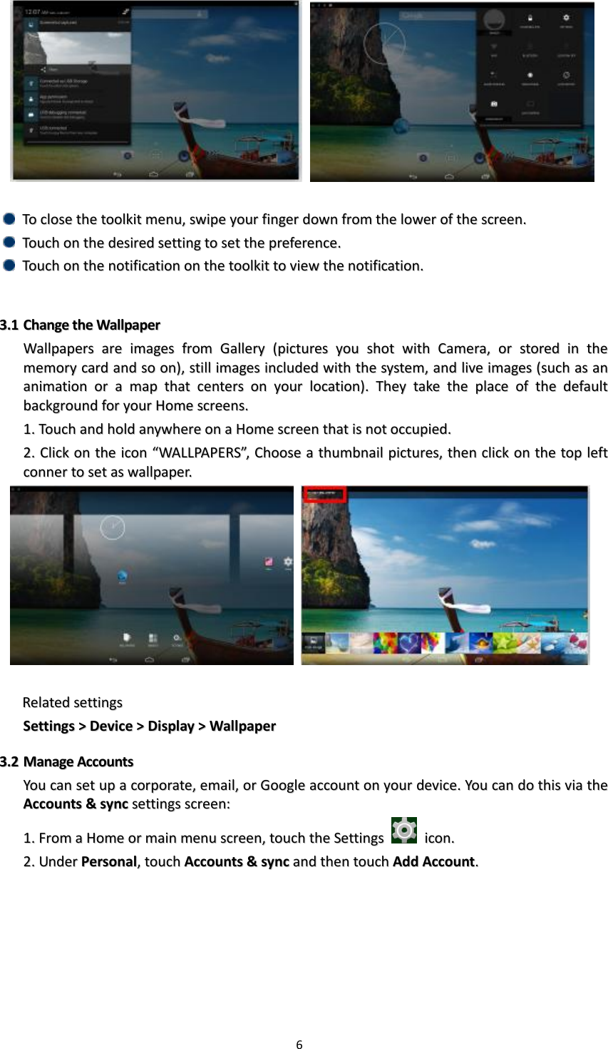 6          TToo  cclloossee  tthhee  ttoooollkkiitt  mmeennuu,,  sswwiippee  yyoouurr  ffiinnggeerr  ddoowwnn  ffrroomm  tthhee  lloowweerr  ooff  tthhee  ssccrreeeenn..    TToouucchh  oonn  tthhee  ddeessiirreedd  sseettttiinngg  ttoo  sseett  tthhee  pprreeffeerreennccee..    TToouucchh  oonn  tthhee  nnoottiiffiiccaattiioonn  oonn  tthhee  ttoooollkkiitt  ttoo  vviieeww  tthhee  nnoottiiffiiccaattiioonn..    33..11  CChhaannggee  tthhee  WWaallllppaappeerr  WWaallllppaappeerrss  aarree  iimmaaggeess  ffrroomm  GGaalllleerryy  ((ppiiccttuurreess  yyoouu  sshhoott  wwiitthh  CCaammeerraa,,  oorr  ssttoorreedd  iinn  tthhee  mmeemmoorryy  ccaarrdd  aanndd  ssoo  oonn)),,  ssttiillll  iimmaaggeess  iinncclluuddeedd  wwiitthh  tthhee  ssyysstteemm,,  aanndd  lliivvee  iimmaaggeess  ((ssuucchh  aass  aann  aanniimmaattiioonn  oorr  aa  mmaapp  tthhaatt  cceenntteerrss  oonn  yyoouurr  llooccaattiioonn))..  TThheeyy  ttaakkee  tthhee  ppllaaccee  ooff  tthhee  ddeeffaauulltt  bbaacckkggrroouunndd  ffoorr  yyoouurr  HHoommee  ssccrreeeennss..  11..  TToouucchh  aanndd  hhoolldd  aannyywwhheerree  oonn  aa  HHoommee  ssccrreeeenn  tthhaatt  iiss  nnoott  ooccccuuppiieedd..    22..  CClliicckk  oonn  tthhee  iiccoonn  ““WWAALLLLPPAAPPEERRSS””,,  CChhoooossee  aa  tthhuummbbnnaaiill  ppiiccttuurreess,,  tthheenn  cclliicckk  oonn  tthhee  ttoopp  lleefftt  ccoonnnneerr  ttoo  sseett  aass  wwaallllppaappeerr..        RReellaatteedd  sseettttiinnggss  SSeettttiinnggss  &gt;&gt;  DDeevviiccee  &gt;&gt;  DDiissppllaayy  &gt;&gt;  WWaallllppaappeerr  33..22  MMaannaaggee  AAccccoouunnttss  YYoouu  ccaann  sseett  uupp  aa  ccoorrppoorraattee,,  eemmaaiill,,  oorr  GGooooggllee  aaccccoouunntt  oonn  yyoouurr  ddeevviiccee..  YYoouu  ccaann  ddoo  tthhiiss  vviiaa  tthhee  AAccccoouunnttss  &amp;&amp;  ssyynncc  sseettttiinnggss  ssccrreeeenn::  11..  FFrroomm  aa  HHoommee  oorr  mmaaiinn  mmeennuu  ssccrreeeenn,,  ttoouucchh  tthhee  SSeettttiinnggss    iiccoonn..  22..  UUnnddeerr  PPeerrssoonnaall,,  ttoouucchh  AAccccoouunnttss  &amp;&amp;  ssyynncc  aanndd  tthheenn  ttoouucchh  AAdddd  AAccccoouunntt..  