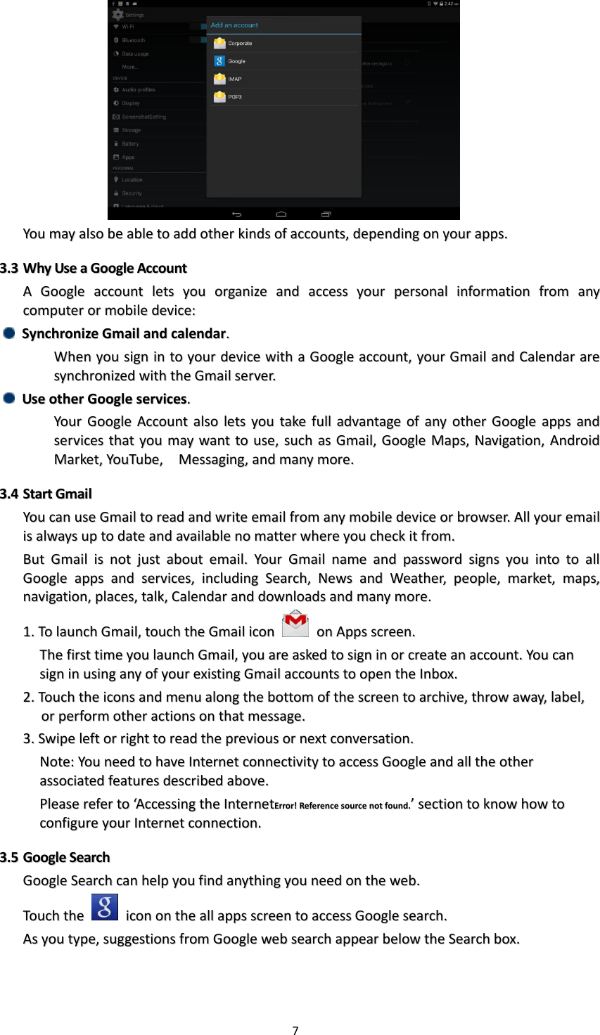 7    YYoouu  mmaayy  aallssoo  bbee  aabbllee  ttoo  aadddd  ootthheerr  kkiinnddss  ooff  aaccccoouunnttss,,  ddeeppeennddiinngg  oonn  yyoouurr  aappppss..  33..33  WWhhyy  UUssee  aa  GGooooggllee  AAccccoouunntt  AA  GGooooggllee  aaccccoouunntt  lleettss  yyoouu  oorrggaanniizzee  aanndd  aacccceessss  yyoouurr  ppeerrssoonnaall  iinnffoorrmmaattiioonn  ffrroomm  aannyy  ccoommppuutteerr  oorr  mmoobbiillee  ddeevviiccee::    SSyynncchhrroonniizzee  GGmmaaiill  aanndd  ccaalleennddaarr..    WWhheenn  yyoouu  ssiiggnn  iinn  ttoo  yyoouurr  ddeevviiccee  wwiitthh  aa  GGooooggllee  aaccccoouunntt,,  yyoouurr  GGmmaaiill  aanndd  CCaalleennddaarr  aarree  ssyynncchhrroonniizzeedd  wwiitthh  tthhee  GGmmaaiill  sseerrvveerr..    UUssee  ootthheerr  GGooooggllee  sseerrvviicceess..    YYoouurr  GGooooggllee  AAccccoouunntt  aallssoo  lleettss  yyoouu  ttaakkee  ffuullll  aaddvvaannttaaggee  ooff  aannyy  ootthheerr  GGooooggllee  aappppss  aanndd  sseerrvviicceess  tthhaatt  yyoouu  mmaayy  wwaanntt  ttoo  uussee,,  ssuucchh  aass  GGmmaaiill,,  GGooooggllee  MMaappss,,  NNaavviiggaattiioonn,,  AAnnddrrooiidd  MMaarrkkeett,,  YYoouuTTuubbee,,    MMeessssaaggiinngg,,  aanndd  mmaannyy  mmoorree..  33..44  SSttaarrtt  GGmmaaiill  YYoouu  ccaann  uussee  GGmmaaiill  ttoo  rreeaadd  aanndd  wwrriittee  eemmaaiill  ffrroomm  aannyy  mmoobbiillee  ddeevviiccee  oorr  bbrroowwsseerr..  AAllll  yyoouurr  eemmaaiill  iiss  aallwwaayyss  uupp  ttoo  ddaattee  aanndd  aavvaaiillaabbllee  nnoo  mmaatttteerr  wwhheerree  yyoouu  cchheecckk  iitt  ffrroomm..  BBuutt  GGmmaaiill  iiss  nnoott  jjuusstt  aabboouutt  eemmaaiill..  YYoouurr  GGmmaaiill  nnaammee  aanndd  ppaasssswwoorrdd  ssiiggnnss  yyoouu  iinnttoo  ttoo  aallll  GGooooggllee  aappppss  aanndd  sseerrvviicceess,,  iinncclluuddiinngg  SSeeaarrcchh,,  NNeewwss  aanndd  WWeeaatthheerr,,  ppeeooppllee,,  mmaarrkkeett,,  mmaappss,,  nnaavviiggaattiioonn,,  ppllaacceess,,  ttaallkk,,  CCaalleennddaarr  aanndd  ddoowwnnllooaaddss  aanndd  mmaannyy  mmoorree..  11..  TToo  llaauunncchh  GGmmaaiill,,  ttoouucchh  tthhee  GGmmaaiill  iiccoonn    oonn  AAppppss  ssccrreeeenn..  TThhee  ffiirrsstt  ttiimmee  yyoouu  llaauunncchh  GGmmaaiill,,  yyoouu  aarree  aasskkeedd  ttoo  ssiiggnn  iinn  oorr  ccrreeaattee  aann  aaccccoouunntt..  YYoouu  ccaann  ssiiggnn  iinn  uussiinngg  aannyy  ooff  yyoouurr  eexxiissttiinngg  GGmmaaiill  aaccccoouunnttss  ttoo  ooppeenn  tthhee  IInnbbooxx..  22..  TToouucchh  tthhee  iiccoonnss  aanndd  mmeennuu  aalloonngg  tthhee  bboottttoomm  ooff  tthhee  ssccrreeeenn  ttoo  aarrcchhiivvee,,  tthhrrooww  aawwaayy,,  llaabbeell,,  oorr  ppeerrffoorrmm  ootthheerr  aaccttiioonnss  oonn  tthhaatt  mmeessssaaggee..  33..  SSwwiippee  lleefftt  oorr  rriigghhtt  ttoo  rreeaadd  tthhee  pprreevviioouuss  oorr  nneexxtt  ccoonnvveerrssaattiioonn..  NNoottee::  YYoouu  nneeeedd  ttoo  hhaavvee  IInntteerrnneett  ccoonnnneeccttiivviittyy  ttoo  aacccceessss  GGooooggllee  aanndd  aallll  tthhee  ootthheerr  aassssoocciiaatteedd  ffeeaattuurreess  ddeessccrriibbeedd  aabboovvee..    PPlleeaassee  rreeffeerr  ttoo  ‘‘AAcccceessssiinngg  tthhee  IInntteerrnneettEErrrroorr!!  RReeffeerreennccee  ssoouurrccee  nnoott  ffoouunndd..’’  sseeccttiioonn  ttoo  kknnooww  hhooww  ttoo  ccoonnffiigguurree  yyoouurr  IInntteerrnneett  ccoonnnneeccttiioonn..  33..55  GGooooggllee  SSeeaarrcchh  GGooooggllee  SSeeaarrcchh  ccaann  hheellpp  yyoouu  ffiinndd  aannyytthhiinngg  yyoouu  nneeeedd  oonn  tthhee  wweebb..  TToouucchh  tthhee    iiccoonn  oonn  tthhee  aallll  aappppss  ssccrreeeenn  ttoo  aacccceessss  GGooooggllee  sseeaarrcchh..  AAss  yyoouu  ttyyppee,,  ssuuggggeessttiioonnss  ffrroomm  GGooooggllee  wweebb  sseeaarrcchh  aappppeeaarr  bbeellooww  tthhee  SSeeaarrcchh  bbooxx..    