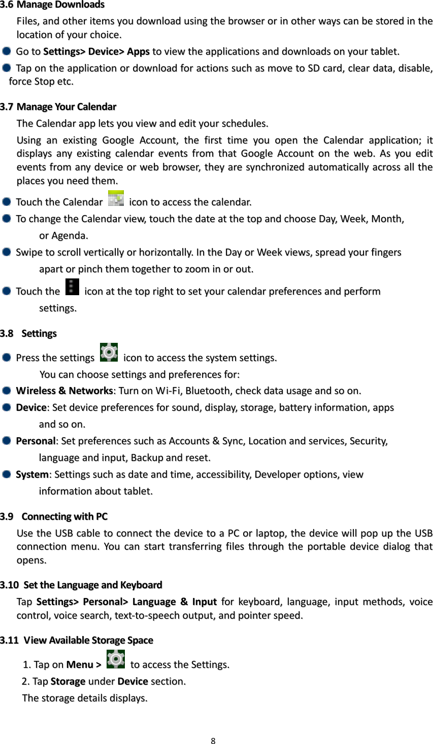 8  33..66  MMaannaaggee  DDoowwnnllooaaddss  FFiilleess,,  aanndd  ootthheerr  iitteemmss  yyoouu  ddoowwnnllooaadd  uussiinngg  tthhee  bbrroowwsseerr  oorr  iinn  ootthheerr  wwaayyss  ccaann  bbee  ssttoorreedd  iinn  tthhee  llooccaattiioonn  ooff  yyoouurr  cchhooiiccee..    GGoo  ttoo  SSeettttiinnggss&gt;&gt;  DDeevviiccee&gt;&gt;  AAppppss  ttoo  vviieeww  tthhee  aapppplliiccaattiioonnss  aanndd  ddoowwnnllooaaddss  oonn  yyoouurr  ttaabblleett..    TTaapp  oonn  tthhee  aapppplliiccaattiioonn  oorr  ddoowwnnllooaadd  ffoorr  aaccttiioonnss  ssuucchh  aass  mmoovvee  ttoo  SSDD  ccaarrdd,,  cclleeaarr  ddaattaa,,  ddiissaabbllee,,  ffoorrccee  SSttoopp  eettcc..  33..77  MMaannaaggee  YYoouurr  CCaalleennddaarr  TThhee  CCaalleennddaarr  aapppp  lleettss  yyoouu  vviieeww  aanndd  eeddiitt  yyoouurr  sscchheedduulleess..  UUssiinngg  aann  eexxiissttiinngg  GGooooggllee  AAccccoouunntt,,  tthhee  ffiirrsstt  ttiimmee  yyoouu  ooppeenn  tthhee  CCaalleennddaarr  aapppplliiccaattiioonn;;  iitt  ddiissppllaayyss  aannyy  eexxiissttiinngg  ccaalleennddaarr  eevveennttss  ffrroomm  tthhaatt  GGooooggllee  AAccccoouunntt  oonn  tthhee  wweebb..  AAss  yyoouu  eeddiitt  eevveennttss  ffrroomm  aannyy  ddeevviiccee  oorr  wweebb  bbrroowwsseerr,,  tthheeyy  aarree  ssyynncchhrroonniizzeedd  aauuttoommaattiiccaallllyy  aaccrroossss  aallll  tthhee  ppllaacceess  yyoouu  nneeeedd  tthheemm..    TToouucchh  tthhee  CCaalleennddaarr    iiccoonn  ttoo  aacccceessss  tthhee  ccaalleennddaarr..    TToo  cchhaannggee  tthhee  CCaalleennddaarr  vviieeww,,  ttoouucchh  tthhee  ddaattee  aatt  tthhee  ttoopp  aanndd  cchhoooossee  DDaayy,,  WWeeeekk,,  MMoonntthh,,        oorr  AAggeennddaa..    SSwwiippee  ttoo  ssccrroollll  vveerrttiiccaallllyy  oorr  hhoorriizzoonnttaallllyy..  IInn  tthhee  DDaayy  oorr  WWeeeekk  vviieewwss,,  sspprreeaadd  yyoouurr  ffiinnggeerrss      aappaarrtt  oorr  ppiinncchh  tthheemm  ttooggeetthheerr  ttoo  zzoooomm  iinn  oorr  oouutt..      TToouucchh  tthhee    iiccoonn  aatt  tthhee  ttoopp  rriigghhtt  ttoo  sseett  yyoouurr  ccaalleennddaarr  pprreeffeerreenncceess  aanndd  ppeerrffoorrmm    sseettttiinnggss..  33..88    SSeettttiinnggss    PPrreessss  tthhee  sseettttiinnggss    iiccoonn  ttoo  aacccceessss  tthhee  ssyysstteemm  sseettttiinnggss..  YYoouu  ccaann  cchhoooossee  sseettttiinnggss  aanndd  pprreeffeerreenncceess  ffoorr::    WWiirreelleessss  &amp;&amp;  NNeettwwoorrkkss::  TTuurrnn  oonn  WWii--FFii,,  BBlluueettooootthh,,  cchheecckk  ddaattaa  uussaaggee  aanndd  ssoo  oonn..    DDeevviiccee::  SSeett  ddeevviiccee  pprreeffeerreenncceess  ffoorr  ssoouunndd,,  ddiissppllaayy,,  ssttoorraaggee,,  bbaatttteerryy  iinnffoorrmmaattiioonn,,  aappppss      aanndd  ssoo  oonn..    PPeerrssoonnaall::  SSeett  pprreeffeerreenncceess  ssuucchh  aass  AAccccoouunnttss  &amp;&amp;  SSyynncc,,  LLooccaattiioonn  aanndd  sseerrvviicceess,,  SSeeccuurriittyy,,    llaanngguuaaggee  aanndd  iinnppuutt,,  BBaacckkuupp  aanndd  rreesseett..    SSyysstteemm::  SSeettttiinnggss  ssuucchh  aass  ddaattee  aanndd  ttiimmee,,  aacccceessssiibbiilliittyy,,  DDeevveellooppeerr  ooppttiioonnss,,  vviieeww    iinnffoorrmmaattiioonn  aabboouutt  ttaabblleett..  33..99    CCoonnnneeccttiinngg  wwiitthh  PPCC  UUssee  tthhee  UUSSBB  ccaabbllee  ttoo  ccoonnnneecctt  tthhee  ddeevviiccee  ttoo  aa  PPCC  oorr  llaappttoopp,,  tthhee  ddeevviiccee  wwiillll  ppoopp  uupp  tthhee  UUSSBB  ccoonnnneeccttiioonn  mmeennuu..  YYoouu  ccaann  ssttaarrtt  ttrraannssffeerrrriinngg  ffiilleess  tthhrroouugghh  tthhee  ppoorrttaabbllee  ddeevviiccee  ddiiaalloogg  tthhaatt  ooppeennss..    33..1100  SSeett  tthhee  LLaanngguuaaggee  aanndd  KKeeyybbooaarrdd  TTaapp  SSeettttiinnggss&gt;&gt;  PPeerrssoonnaall&gt;&gt;  LLaanngguuaaggee  &amp;&amp;  IInnppuutt  ffoorr  kkeeyybbooaarrdd,,  llaanngguuaaggee,,  iinnppuutt  mmeetthhooddss,,  vvooiiccee  ccoonnttrrooll,,  vvooiiccee  sseeaarrcchh,,  tteexxtt--ttoo--ssppeeeecchh  oouuttppuutt,,  aanndd  ppooiinntteerr  ssppeeeedd..  33..1111  VViieeww  AAvvaaiillaabbllee  SSttoorraaggee  SSppaaccee            11..  TTaapp  oonn  MMeennuu  &gt;&gt;    ttoo  aacccceessss  tthhee  SSeettttiinnggss..            22..  TTaapp  SSttoorraaggee  uunnddeerr  DDeevviiccee  sseeccttiioonn..  TThhee  ssttoorraaggee  ddeettaaiillss  ddiissppllaayyss..  