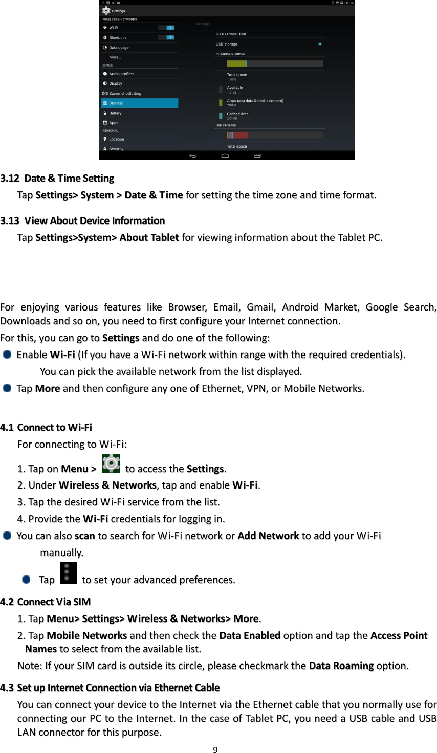 9    33..1122  DDaattee  &amp;&amp;  TTiimmee  SSeettttiinngg  TTaapp  SSeettttiinnggss&gt;&gt;  SSyysstteemm  &gt;&gt;  DDaattee  &amp;&amp;  TTiimmee  ffoorr  sseettttiinngg  tthhee  ttiimmee  zzoonnee  aanndd  ttiimmee  ffoorrmmaatt..  33..1133  VViieeww  AAbboouutt  DDeevviiccee  IInnffoorrmmaattiioonn  TTaapp  SSeettttiinnggss&gt;&gt;SSyysstteemm&gt;&gt;  AAbboouutt  TTaabblleett  ffoorr  vviieewwiinngg  iinnffoorrmmaattiioonn  aabboouutt  tthhee  TTaabblleett  PPCC..    FFoorr  eennjjooyyiinngg  vvaarriioouuss  ffeeaattuurreess  lliikkee  BBrroowwsseerr,,  EEmmaaiill,,  GGmmaaiill,,  AAnnddrrooiidd  MMaarrkkeett,,  GGooooggllee  SSeeaarrcchh,,  DDoowwnnllooaaddss  aanndd  ssoo  oonn,,  yyoouu  nneeeedd  ttoo  ffiirrsstt  ccoonnffiigguurree  yyoouurr  IInntteerrnneett  ccoonnnneeccttiioonn..  FFoorr  tthhiiss,,  yyoouu  ccaann  ggoo  ttoo  SSeettttiinnggss  aanndd  ddoo  oonnee  ooff  tthhee  ffoolllloowwiinngg::    EEnnaabbllee  WWii--FFii  ((IIff  yyoouu  hhaavvee  aa  WWii--FFii  nneettwwoorrkk  wwiitthhiinn  rraannggee  wwiitthh  tthhee  rreeqquuiirreedd  ccrreeddeennttiiaallss))..      YYoouu  ccaann  ppiicckk  tthhee  aavvaaiillaabbllee  nneettwwoorrkk  ffrroomm  tthhee  lliisstt  ddiissppllaayyeedd..    TTaapp  MMoorree  aanndd  tthheenn  ccoonnffiigguurree  aannyy  oonnee  ooff  EEtthheerrnneett,,  VVPPNN,,  oorr  MMoobbiillee  NNeettwwoorrkkss..    44..11  CCoonnnneecctt  ttoo  WWii--FFii  FFoorr  ccoonnnneeccttiinngg  ttoo  WWii--FFii::  11..  TTaapp  oonn  MMeennuu  &gt;&gt;    ttoo  aacccceessss  tthhee  SSeettttiinnggss..  22..  UUnnddeerr  WWiirreelleessss  &amp;&amp;  NNeettwwoorrkkss,,  ttaapp  aanndd  eennaabbllee  WWii--FFii..  33..  TTaapp  tthhee  ddeessiirreedd  WWii--FFii  sseerrvviiccee  ffrroomm  tthhee  lliisstt..  44..  PPrroovviiddee  tthhee  WWii--FFii  ccrreeddeennttiiaallss  ffoorr  llooggggiinngg  iinn..    YYoouu  ccaann  aallssoo  ssccaann  ttoo  sseeaarrcchh  ffoorr  WWii--FFii  nneettwwoorrkk  oorr  AAdddd  NNeettwwoorrkk  ttoo  aadddd  yyoouurr  WWii--FFii      mmaannuuaallllyy..    TTaapp    ttoo  sseett  yyoouurr  aaddvvaanncceedd  pprreeffeerreenncceess..  44..22  CCoonnnneecctt  VViiaa  SSIIMM  11..  TTaapp  MMeennuu&gt;&gt;  SSeettttiinnggss&gt;&gt;  WWiirreelleessss  &amp;&amp;  NNeettwwoorrkkss&gt;&gt;  MMoorree..  22..  TTaapp  MMoobbiillee  NNeettwwoorrkkss  aanndd  tthheenn  cchheecckk  tthhee  DDaattaa  EEnnaabblleedd  ooppttiioonn  aanndd  ttaapp  tthhee  AAcccceessss  PPooiinntt  NNaammeess  ttoo  sseelleecctt  ffrroomm  tthhee  aavvaaiillaabbllee  lliisstt..  NNoottee::  IIff  yyoouurr  SSIIMM  ccaarrdd  iiss  oouuttssiiddee  iittss  cciirrccllee,,  pplleeaassee  cchheecckkmmaarrkk  tthhee  DDaattaa  RRooaammiinngg  ooppttiioonn..  44..33  SSeett  uupp  IInntteerrnneett  CCoonnnneeccttiioonn  vviiaa  EEtthheerrnneett  CCaabbllee  YYoouu  ccaann  ccoonnnneecctt  yyoouurr  ddeevviiccee  ttoo  tthhee  IInntteerrnneett  vviiaa  tthhee  EEtthheerrnneett  ccaabbllee  tthhaatt  yyoouu  nnoorrmmaallllyy  uussee  ffoorr  ccoonnnneeccttiinngg  oouurr  PPCC  ttoo  tthhee  IInntteerrnneett..  IInn  tthhee  ccaassee  ooff  TTaabblleett  PPCC,,  yyoouu  nneeeedd  aa  UUSSBB  ccaabbllee  aanndd  UUSSBB  LLAANN  ccoonnnneeccttoorr  ffoorr  tthhiiss  ppuurrppoossee..  
