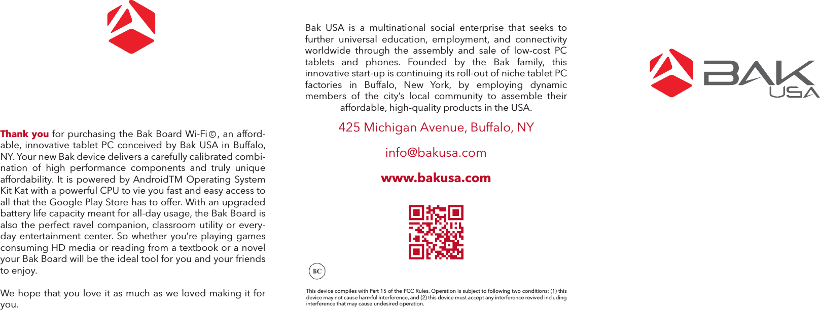 Bak  USA  is  a  multinational  social  enterprise  that  seeks  to further  universal  education,  employment,  and  connectivity worldwide  through  the  assembly  and  sale  of  low-cost  PC tablets  and  phones.  Founded  by  the  Bak  family,  this innovative start-up is continuing its roll-out of niche tablet PC factories  in  Buffalo,  New  York,  by  employing  dynamic members  of  the  city’s  local  community  to  assemble  their affordable, high-quality products in the USA. 425 Michigan Avenue, Buffalo, NYinfo@bakusa.comwww.bakusa.comThis device compiles with Part 15 of the FCC Rules. Operation is subject to following two conditions: (1) this device may not cause harmful interference, and (2) this device must accept any interference revived including interference that may cause undesired operation.Thank you for purchasing the Bak Board Wi-Fi   , an afford-able, innovative tablet PC conceived by Bak USA in Buffalo, NY. Your new Bak device delivers a carefully calibrated combi-nation of high performance components and truly unique affordability. It is powered by AndroidTM Operating System Kit Kat with a powerful CPU to vie you fast and easy access to all that the Google Play Store has to offer. With an upgraded battery life capacity meant for all-day usage, the Bak Board is also the perfect ravel companion, classroom utility or every-day entertainment center. So whether you’re playing games consuming HD media or reading from a textbook or a novel your Bak Board will be the ideal tool for you and your friends to enjoy. We hope that you love it as much as we loved making it for you. c