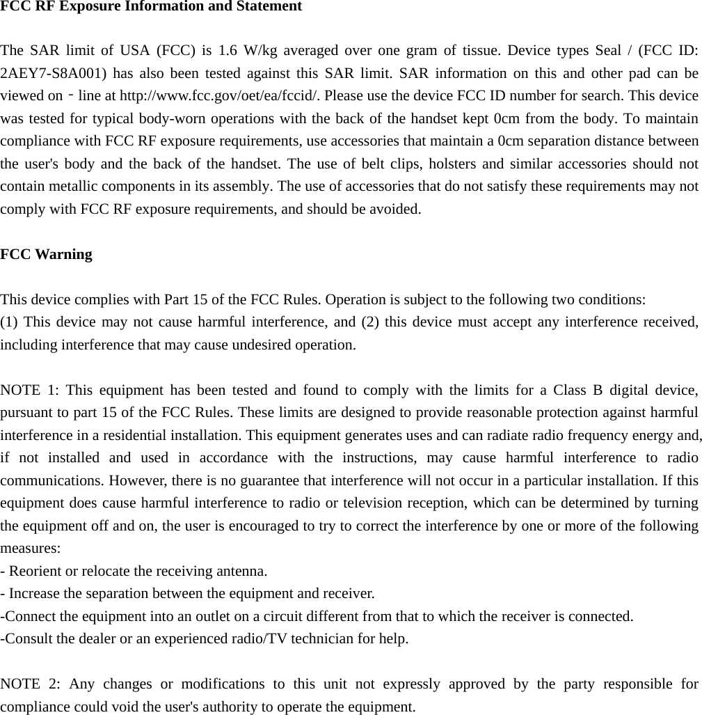  FCC RF Exposure Information and Statement  The SAR limit of USA (FCC) is 1.6 W/kg averaged over one gram of tissue. Device types Seal / (FCC ID: 2AEY7-S8A001) has also been tested against this SAR limit. SAR information on this and other pad can be viewed on‐line at http://www.fcc.gov/oet/ea/fccid/. Please use the device FCC ID number for search. This device was tested for typical body-worn operations with the back of the handset kept 0cm from the body. To maintain compliance with FCC RF exposure requirements, use accessories that maintain a 0cm separation distance between the user&apos;s body and the back of the handset. The use of belt clips, holsters and similar accessories should not contain metallic components in its assembly. The use of accessories that do not satisfy these requirements may not comply with FCC RF exposure requirements, and should be avoided.  FCC Warning  This device complies with Part 15 of the FCC Rules. Operation is subject to the following two conditions: (1) This device may not cause harmful interference, and (2) this device must accept any interference received, including interference that may cause undesired operation.  NOTE 1: This equipment has been tested and found to comply with the limits for a Class B digital device, pursuant to part 15 of the FCC Rules. These limits are designed to provide reasonable protection against harmful interference in a residential installation. This equipment generates uses and can radiate radio frequency energy and, if not installed and used in accordance with the instructions, may cause harmful interference to radio communications. However, there is no guarantee that interference will not occur in a particular installation. If this equipment does cause harmful interference to radio or television reception, which can be determined by turning the equipment off and on, the user is encouraged to try to correct the interference by one or more of the following measures: - Reorient or relocate the receiving antenna. - Increase the separation between the equipment and receiver. -Connect the equipment into an outlet on a circuit different from that to which the receiver is connected. -Consult the dealer or an experienced radio/TV technician for help.  NOTE 2: Any changes or modifications to this unit not expressly approved by the party responsible for compliance could void the user&apos;s authority to operate the equipment.  