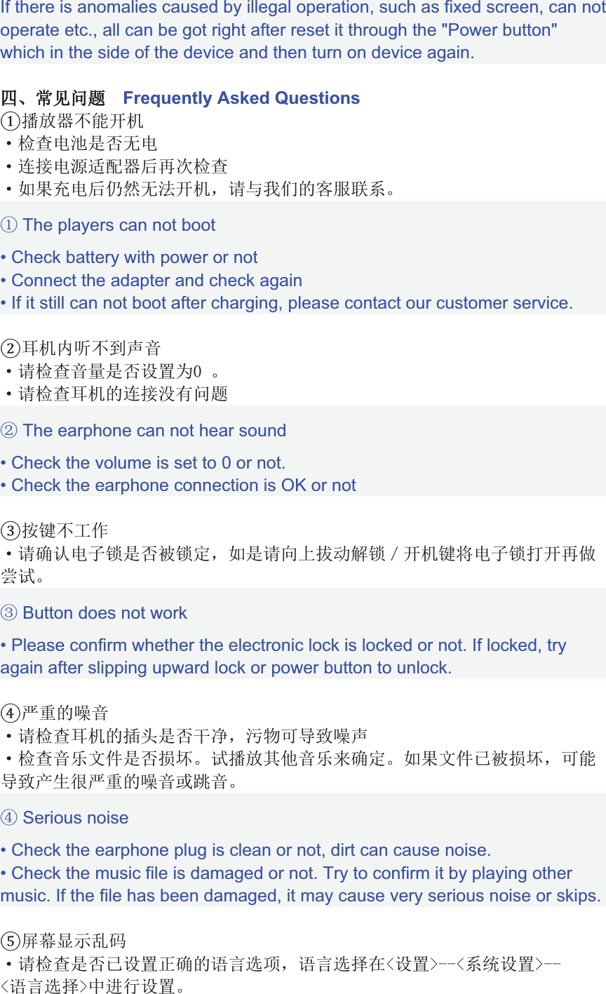 If there is anomalies caused by illegal operation, such as fixed screen, can not operate etc., all can be got right after reset it through the &quot;Power button&quot; which in the side of the device and then turn on device again.iiNŮŰđĒaaFrequently Asked Questions«TÚ%j ȪšƞIJȫȦIȪƳĘIƊèƺÚWȬPšƞȪ+ȭ,IWȮƴȦĿj &amp;8ęȯȰ3Ěěēȱ The players can not boot• Check battery with power or not• Connect the adapter and check again• If it still can not boot after charging, please contact our customer service.Ȳ žæ[ĶêȪ8šƞêëȫıÝ@aȪ8šƞȲ 3ƳĘȳLđĒȴ The earphone can not hear sound• Check the volume is set to 0 or not.• Check the earphone connection is OK or notćĬȵŲȪ8ƱȶIƜȫȷƜǊ&amp;+8ȏǲȸðȹƜȺj ĬIƜ¨jȬȻȼȈȽ Button does not work• Please confirm whether the electronic lock is locked or not. If locked, try again after slipping upward lock or power button to unlock.Ì3ȾêȪ8šƞȲ 3ȿbȫÄɀ&amp;ɁãpɂɃȾĶȪšƞêŅŖȫȜȈ«TÎêŅ2ƱǊ+ȭŖǹȷȜ&amp;p%ɂɃĄǿÌ3ȾêĖɄêɅ Serious noise• Check the earphone plug is clean or not, dirt can cause noise.• Check the music file is damaged or not. Try to confirm it by playing other music. If the file has been damaged, it may cause very serious noise or skips.ƄƥķĸɆƲȪ8šƞȫǹıÝưƱ3ļĽç#&amp;ļĽçƽ9ɇıÝɈeeɇųıÝɈeeɇļĽçƽɈ°ŬıÝ
