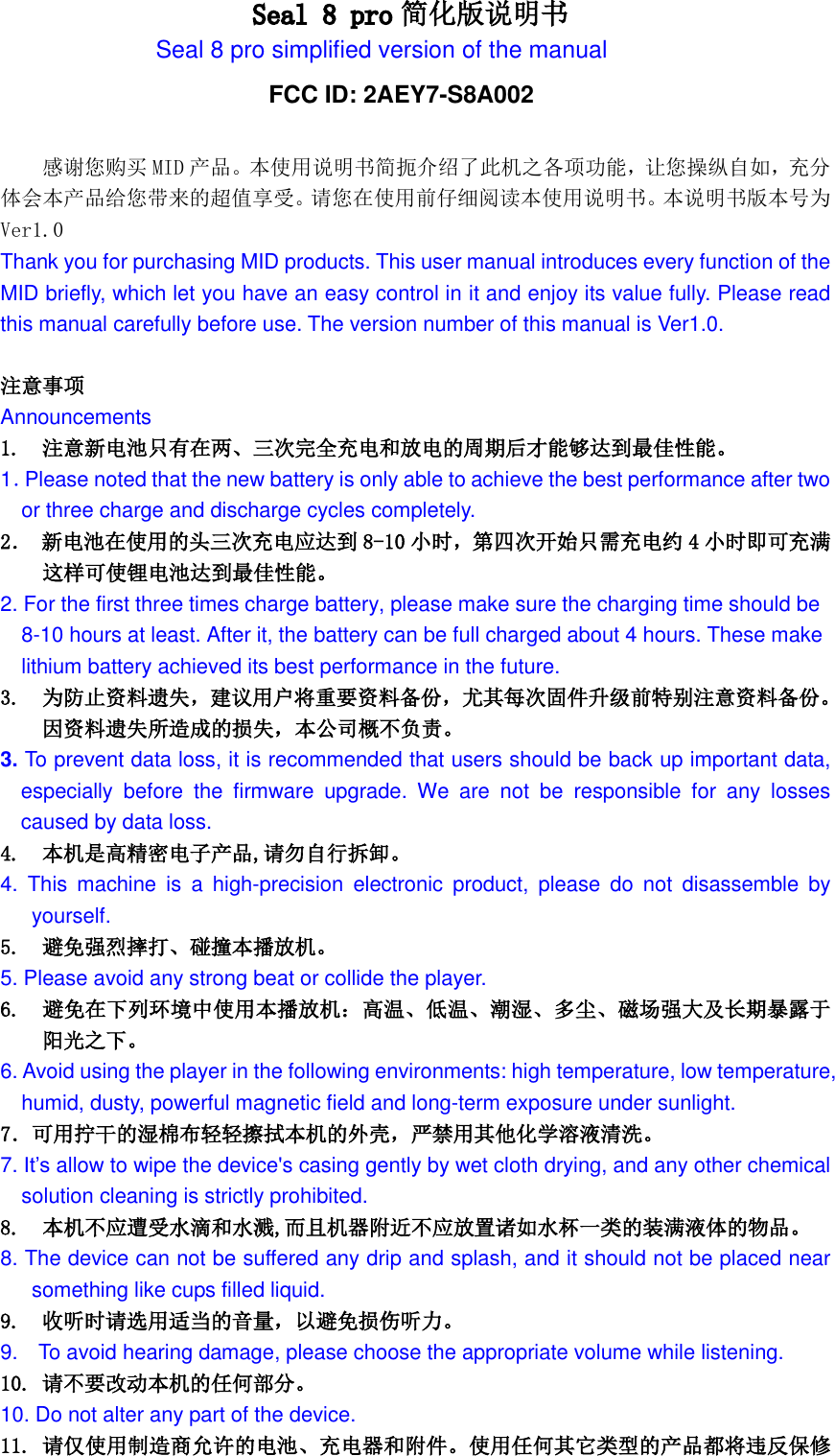                           Seal 8 pro简化版说明书 Seal 8 pro simplified version of the manual感谢您购买 MID产品。本使用说明书简扼介绍了此机之各项功能，让您操纵自如，充分体会本产品给您带来的超值享受。请您在使用前仔细阅读本使用说明书。本说明书版本号为Ver1.0 Thank you for purchasing MID products. This user manual introduces every function of the MID briefly, which let you have an easy control in it and enjoy its value fully. Please read this manual carefully before use. The version number of this manual is Ver1.0.  注意事项 Announcements 1.  注意新电池只有在两、三次完全充电和放电的周期后才能够达到最佳性能。 1．Please noted that the new battery is only able to achieve the best performance after two   or three charge and discharge cycles completely. 2． 新电池在使用的头三次充电应达到 8-10 小时，第四次开始只需充电约 4小时即可充满 这样可使锂电池达到最佳性能。 2. For the first three times charge battery, please make sure the charging time should be 8-10 hours at least. After it, the battery can be full charged about 4 hours. These make lithium battery achieved its best performance in the future. 3. 为防止资料遗失，建议用户将重要资料备份，尤其每次固件升级前特别注意资料备份。因资料遗失所造成的损失，本公司概不负责。 3. To prevent data loss, it is recommended that users should be back up important data, especially  before  the  firmware  upgrade.  We  are  not  be  responsible  for  any  losses caused by data loss. 4. 本机是高精密电子产品,请勿自行拆卸。 4.  This  machine  is  a  high-precision  electronic  product,  please  do  not  disassemble  by yourself. 5.  避免强烈摔打、碰撞本播放机。 5. Please avoid any strong beat or collide the player. 6.  避免在下列环境中使用本播放机：高温、低温、潮湿、多尘、磁场强大及长期暴露于阳光之下。 6. Avoid using the player in the following environments: high temperature, low temperature, humid, dusty, powerful magnetic field and long-term exposure under sunlight. 7．可用拧干的湿棉布轻轻擦拭本机的外壳，严禁用其他化学溶液清洗。 7. It’s allow to wipe the device&apos;s casing gently by wet cloth drying, and any other chemical solution cleaning is strictly prohibited. 8.  本机不应遭受水滴和水溅,而且机器附近不应放置诸如水杯一类的装满液体的物品。 8. The device can not be suffered any drip and splash, and it should not be placed near something like cups filled liquid. 9.  收听时请选用适当的音量，以避免损伤听力。 9.    To avoid hearing damage, please choose the appropriate volume while listening. 10. 请不要改动本机的任何部分。 10. Do not alter any part of the device. 11. 请仅使用制造商允许的电池、充电器和附件。使用任何其它类型的产品都将违反保修FCC ID: 2AEY7-S8A002