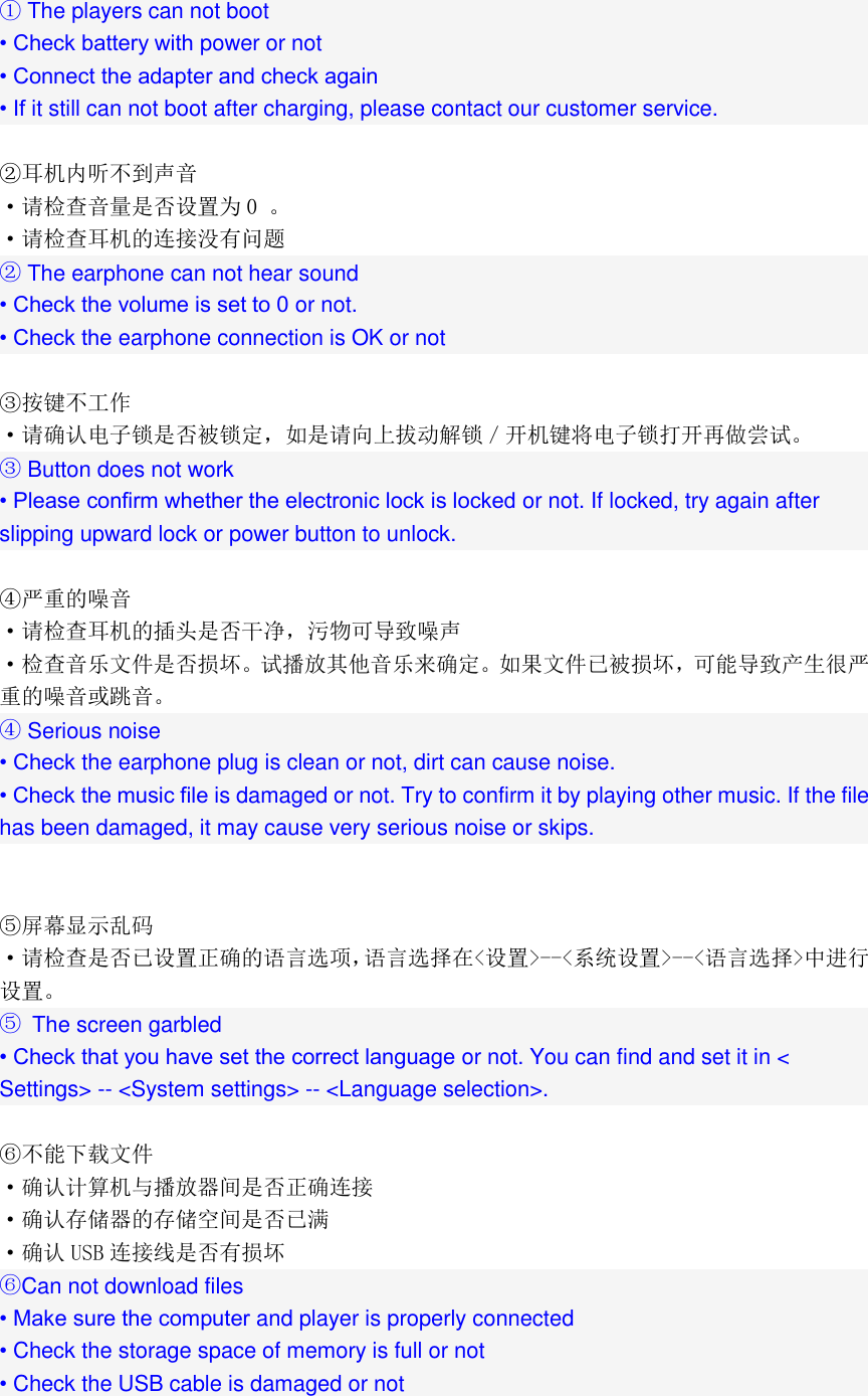  ① The players can not boot • Check battery with power or not • Connect the adapter and check again • If it still can not boot after charging, please contact our customer service.  ②耳机内听不到声音 ·请检查音量是否设置为 0 。 ·请检查耳机的连接没有问题 ② The earphone can not hear sound • Check the volume is set to 0 or not. • Check the earphone connection is OK or not  ③按键不工作 ·请确认电子锁是否被锁定，如是请向上拔动解锁／开机键将电子锁打开再做尝试。 ③ Button does not work • Please confirm whether the electronic lock is locked or not. If locked, try again after slipping upward lock or power button to unlock.  ④严重的噪音 ·请检查耳机的插头是否干净，污物可导致噪声 ·检查音乐文件是否损坏。试播放其他音乐来确定。如果文件已被损坏，可能导致产生很严重的噪音或跳音。 ④ Serious noise • Check the earphone plug is clean or not, dirt can cause noise. • Check the music file is damaged or not. Try to confirm it by playing other music. If the file has been damaged, it may cause very serious noise or skips.   ⑤屏幕显示乱码 ·请检查是否已设置正确的语言选项，语言选择在&lt;设置&gt;--&lt;系统设置&gt;--&lt;语言选择&gt;中进行设置。 ⑤  The screen garbled • Check that you have set the correct language or not. You can find and set it in &lt; Settings&gt; -- &lt;System settings&gt; -- &lt;Language selection&gt;.  ⑥不能下载文件 ·确认计算机与播放器间是否正确连接 ·确认存储器的存储空间是否已满 ·确认 USB 连接线是否有损坏 ⑥Can not download files • Make sure the computer and player is properly connected • Check the storage space of memory is full or not • Check the USB cable is damaged or not 