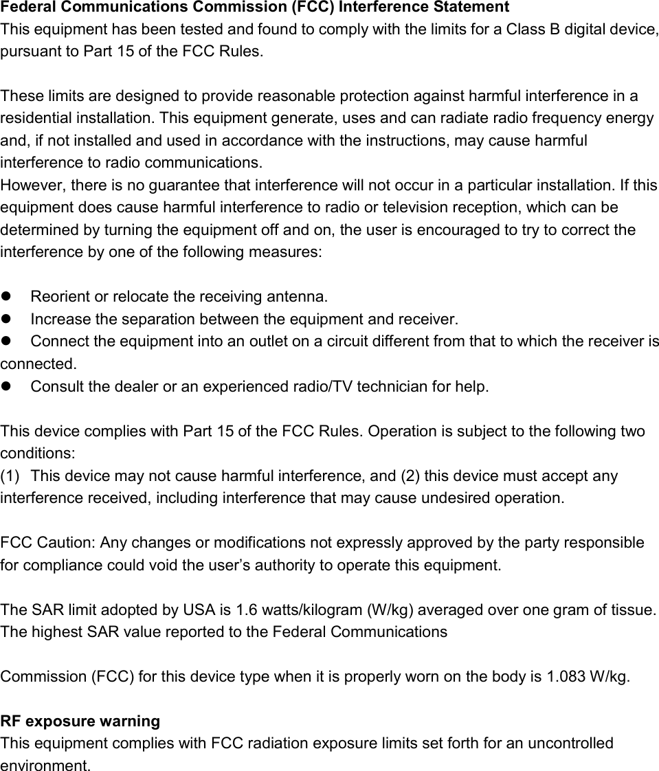 Federal Communications Commission (FCC) Interference Statement This equipment has been tested and found to comply with the limits for a Class B digital device, pursuant to Part 15 of the FCC Rules.  These limits are designed to provide reasonable protection against harmful interference in a residential installation. This equipment generate, uses and can radiate radio frequency energy and, if not installed and used in accordance with the instructions, may cause harmful interference to radio communications. However, there is no guarantee that interference will not occur in a particular installation. If this equipment does cause harmful interference to radio or television reception, which can be determined by turning the equipment off and on, the user is encouraged to try to correct the interference by one of the following measures:    Reorient or relocate the receiving antenna.   Increase the separation between the equipment and receiver.   Connect the equipment into an outlet on a circuit different from that to which the receiver is     connected.   Consult the dealer or an experienced radio/TV technician for help.  This device complies with Part 15 of the FCC Rules. Operation is subject to the following two conditions: (1)  This device may not cause harmful interference, and (2) this device must accept any interference received, including interference that may cause undesired operation.  FCC Caution: Any changes or modifications not expressly approved by the party responsible for compliance could void the user’s authority to operate this equipment.  The SAR limit adopted by USA is 1.6 watts/kilogram (W/kg) averaged over one gram of tissue. The highest SAR value reported to the Federal Communications    Commission (FCC) for this device type when it is properly worn on the body is 1.083 W/kg.    RF exposure warning This equipment complies with FCC radiation exposure limits set forth for an uncontrolled environment.  