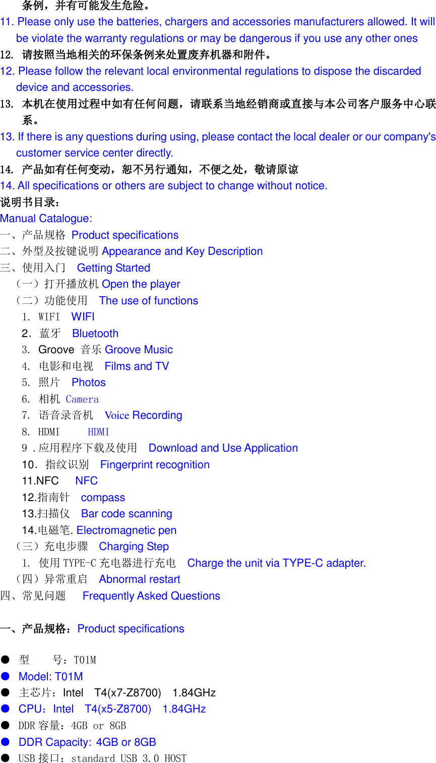  条例，并有可能发生危险。 11. Please only use the batteries, chargers and accessories manufacturers allowed. It will be violate the warranty regulations or may be dangerous if you use any other ones 12. 请按照当地相关的环保条例来处置废弃机器和附件。 12. Please follow the relevant local environmental regulations to dispose the discarded   device and accessories. 13. 本机在使用过程中如有任何问题，请联系当地经销商或直接与本公司客户服务中心联系。 13. If there is any questions during using, please contact the local dealer or our company&apos;s   customer service center directly. 14. 产品如有任何变动，恕不另行通知，不便之处，敬请原谅 14. All specifications or others are subject to change without notice. 说明书目录： Manual Catalogue: 一、产品规格 Product specifications 二、外型及按键说明 Appearance and Key Description 三、使用入门  Getting Started （一）打开播放机 Open the player （二）功能使用  The use of functions   1. WIFI  WIFI   2．蓝牙  Bluetooth 3. Groove 音乐 Groove Music   4. 电影和电视   Films and TV   5. 照片  Photos 6. 相机 Camera 7. 语音录音机  Voice Recording 8. HDMI     HDMI 9 .应用程序下载及使用  Download and Use Application 10．指纹识别   Fingerprint recognition 11.NFC      NFC 12.指南针  compass 13.扫描仪  Bar code scanning 14.电磁笔. Electromagnetic pen （三）充电步骤  Charging Step   1. 使用 TYPE-C 充电器进行充电  Charge the unit via TYPE-C adapter. （四）异常重启  Abnormal restart 四、常见问题   Frequently Asked Questions  一、产品规格：Product specifications ● 型    号：T01M ● Model: T01M ● 主芯片：Intel    T4(x7-Z8700)  1.84GHz ● CPU：Intel    T4(x5-Z8700)  1.84GHz ●  DDR 容量：4GB or 8GB ● DDR Capacity: 4GB or 8GB ●  USB 接口：standard USB 3.0 HOST 