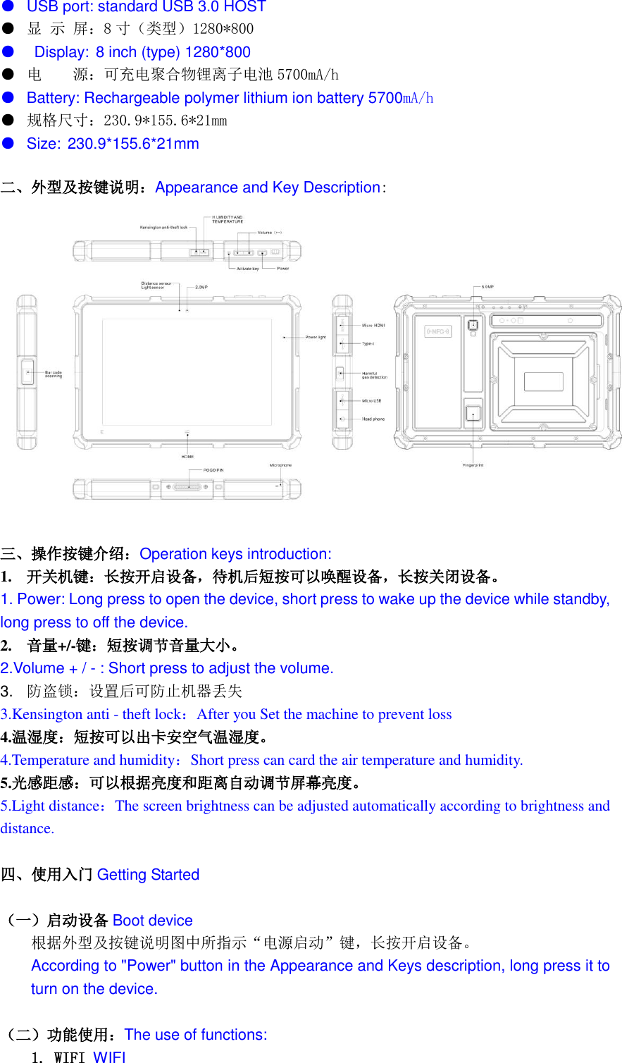  ● USB port: standard USB 3.0 HOST   ● 显 示 屏：8寸（类型）1280*800      ●   Display: 8 inch (type) 1280*800 ● 电    源：可充电聚合物锂离子电池 5700mA/h   ● Battery: Rechargeable polymer lithium ion battery 5700mA/h ● 规格尺寸：230.9*155.6*21mm ● Size: 230.9*155.6*21mm 二、外型及按键说明：Appearance and Key Description:   三、操作按键介绍：Operation keys introduction: 1. 开关机键：长按开启设备，待机后短按可以唤醒设备，长按关闭设备。 1. Power: Long press to open the device, short press to wake up the device while standby, long press to off the device. 2. 音量+/-键：短按调节音量大小。 2.Volume + / - : Short press to adjust the volume. 3. 防盗锁：设置后可防止机器丢失 3.Kensington anti - theft lock：After you Set the machine to prevent loss 4.温湿度：短按可以出卡安空气温湿度。 4.Temperature and humidity：Short press can card the air temperature and humidity. 5.光感距感：可以根据亮度和距离自动调节屏幕亮度。 5.Light distance：The screen brightness can be adjusted automatically according to brightness and distance.  四、使用入门 Getting Started  （一）启动设备 Boot device 根据外型及按键说明图中所指示“电源启动”键，长按开启设备。 According to &quot;Power&quot; button in the Appearance and Keys description, long press it to turn on the device.  （二）功能使用：The use of functions: 1. WIFI WIFI 