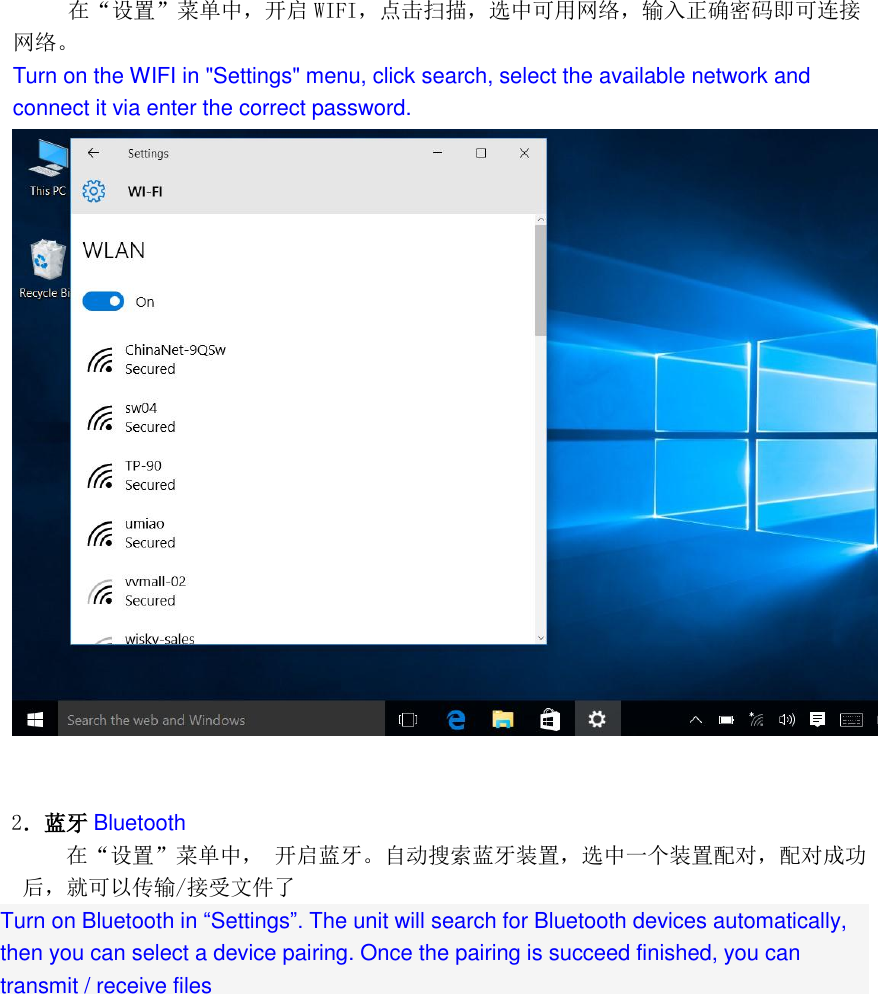     在“设置”菜单中，开启 WIFI，点击扫描，选中可用网络，输入正确密码即可连接网络。 Turn on the WIFI in &quot;Settings&quot; menu, click search, select the available network and connect it via enter the correct password.     2．蓝牙 Bluetooth 在“设置”菜单中， 开启蓝牙。自动搜索蓝牙装置，选中一个装置配对，配对成功后，就可以传输/接受文件了 Turn on Bluetooth in “Settings”. The unit will search for Bluetooth devices automatically, then you can select a device pairing. Once the pairing is succeed finished, you can transmit / receive files 