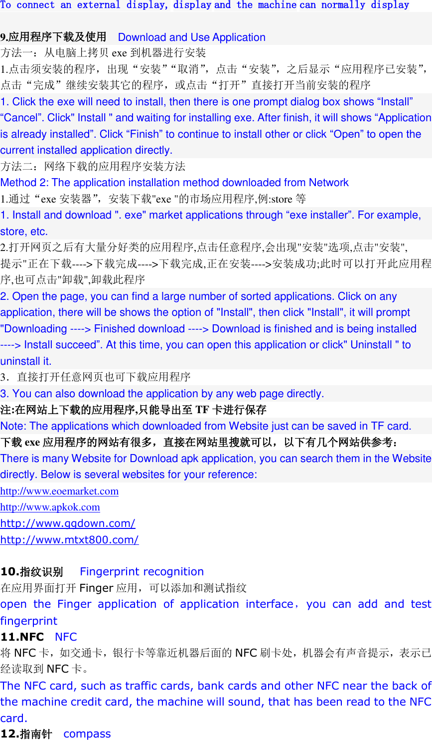  To connect an external display, display and the machine can normally display  9.应用程序下载及使用  Download and Use Application 方法一：从电脑上拷贝 exe 到机器进行安装 1.点击须安装的程序，出现“安装”“取消”，点击“安装”，之后显示“应用程序已安装”，点击“完成”继续安装其它的程序，或点击“打开”直接打开当前安装的程序 1. Click the exe will need to install, then there is one prompt dialog box shows “Install” “Cancel”. Click&quot; Install &quot; and waiting for installing exe. After finish, it will shows “Application is already installed”. Click “Finish” to continue to install other or click “Open” to open the current installed application directly. 方法二：网络下载的应用程序安装方法 Method 2: The application installation method downloaded from Network 1.通过“exe 安装器”，安装下载&quot;exe &quot;的市场应用程序,例:store 等 1. Install and download &quot;. exe&quot; market applications through “exe installer”. For example, store, etc. 2.打开网页之后有大量分好类的应用程序,点击任意程序,会出现&quot;安装&quot;选项,点击&quot;安装&quot;, 提示&quot;正在下载----&gt;下载完成----&gt;下载完成,正在安装----&gt;安装成功;此时可以打开此应用程序,也可点击&quot;卸载&quot;,卸载此程序 2. Open the page, you can find a large number of sorted applications. Click on any application, there will be shows the option of &quot;Install&quot;, then click &quot;Install&quot;, it will prompt &quot;Downloading ----&gt; Finished download ----&gt; Download is finished and is being installed ----&gt; Install succeed”. At this time, you can open this application or click&quot; Uninstall &quot; to uninstall it. 3．直接打开任意网页也可下载应用程序 3. You can also download the application by any web page directly. 注:在网站上下载的应用程序,只能导出至 TF 卡进行保存 Note: The applications which downloaded from Website just can be saved in TF card.   下载 exe 应用程序的网站有很多，直接在网站里搜就可以，以下有几个网站供参考： There is many Website for Download apk application, you can search them in the Website directly. Below is several websites for your reference: http://www.eoemarket.com http://www.apkok.com http://www.ggdown.com/ http://www.mtxt800.com/  10.指纹识别   Fingerprint recognition 在应用界面打开 Finger 应用，可以添加和测试指纹 open  the  Finger  application  of  application  interface，you  can  add  and  test fingerprint 11.NFC  NFC 将NFC 卡，如交通卡，银行卡等靠近机器后面的 NFC 刷卡处，机器会有声音提示，表示已经读取到 NFC 卡。 The NFC card, such as traffic cards, bank cards and other NFC near the back of the machine credit card, the machine will sound, that has been read to the NFC card. 12.指南针  compass 