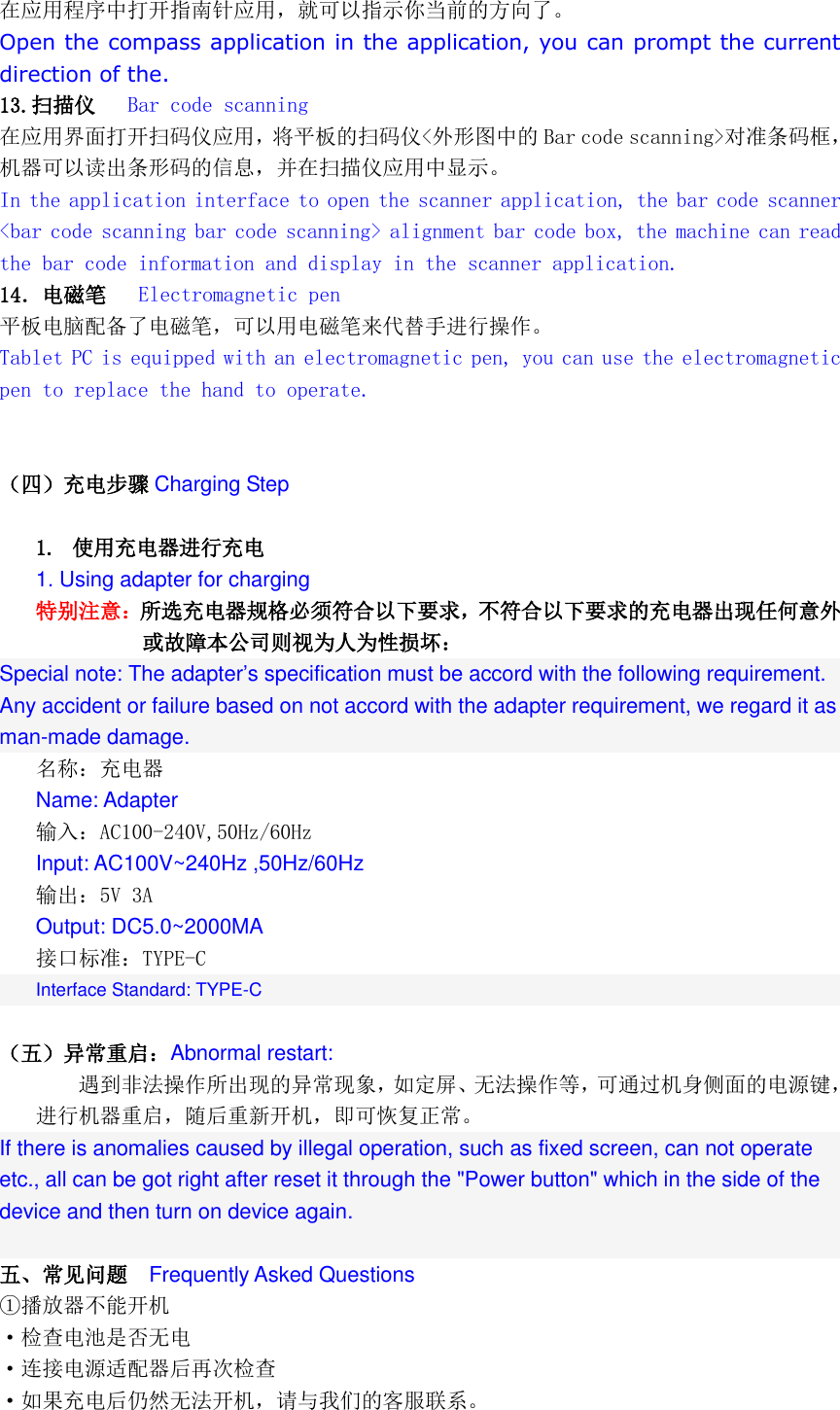  在应用程序中打开指南针应用，就可以指示你当前的方向了。 Open the compass application in the application, you can prompt the current direction of the. 13.扫描仪   Bar code scanning 在应用界面打开扫码仪应用，将平板的扫码仪&lt;外形图中的 Bar code scanning&gt;对准条码框，机器可以读出条形码的信息，并在扫描仪应用中显示。 In the application interface to open the scanner application, the bar code scanner &lt;bar code scanning bar code scanning&gt; alignment bar code box, the machine can read the bar code information and display in the scanner application. 14．电磁笔   Electromagnetic pen 平板电脑配备了电磁笔，可以用电磁笔来代替手进行操作。 Tablet PC is equipped with an electromagnetic pen, you can use the electromagnetic pen to replace the hand to operate.   （四）充电步骤 Charging Step  1. 使用充电器进行充电 1. Using adapter for charging 特别注意：所选充电器规格必须符合以下要求，不符合以下要求的充电器出现任何意外或故障本公司则视为人为性损坏：  Special note: The adapter’s specification must be accord with the following requirement. Any accident or failure based on not accord with the adapter requirement, we regard it as man-made damage. 名称：充电器 Name: Adapter 输入：AC100-240V,50Hz/60Hz Input: AC100V~240Hz ,50Hz/60Hz 输出：5V 3A  Output: DC5.0~2000MA 接口标准：TYPE-C Interface Standard: TYPE-C  （五）异常重启：Abnormal restart: 遇到非法操作所出现的异常现象，如定屏、无法操作等，可通过机身侧面的电源键，进行机器重启，随后重新开机，即可恢复正常。 If there is anomalies caused by illegal operation, such as fixed screen, can not operate etc., all can be got right after reset it through the &quot;Power button&quot; which in the side of the device and then turn on device again.  五、常见问题  Frequently Asked Questions ①播放器不能开机 ·检查电池是否无电 ·连接电源适配器后再次检查 ·如果充电后仍然无法开机，请与我们的客服联系。 