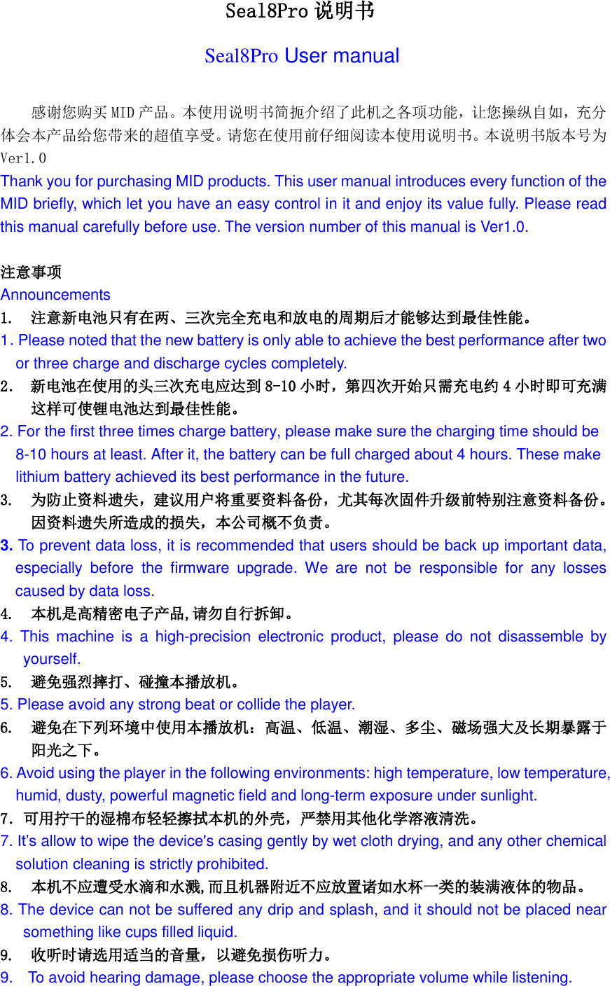   Seal8Pro 说明书 Seal8Pro User manual  感谢您购买 MID 产品。本使用说明书简扼介绍了此机之各项功能，让您操纵自如，充分体会本产品给您带来的超值享受。请您在使用前仔细阅读本使用说明书。本说明书版本号为Ver1.0 Thank you for purchasing MID products. This user manual introduces every function of the MID briefly, which let you have an easy control in it and enjoy its value fully. Please read this manual carefully before use. The version number of this manual is Ver1.0.  注意事项 Announcements 1.  注意新电池只有在两、三次完全充电和放电的周期后才能够达到最佳性能。 1．Please noted that the new battery is only able to achieve the best performance after two   or three charge and discharge cycles completely. 2． 新电池在使用的头三次充电应达到 8-10 小时，第四次开始只需充电约 4小时即可充满 这样可使锂电池达到最佳性能。 2. For the first three times charge battery, please make sure the charging time should be 8-10 hours at least. After it, the battery can be full charged about 4 hours. These make lithium battery achieved its best performance in the future. 3. 为防止资料遗失，建议用户将重要资料备份，尤其每次固件升级前特别注意资料备份。因资料遗失所造成的损失，本公司概不负责。 3. To prevent data loss, it is recommended that users should be back up important data, especially  before  the  firmware  upgrade.  We  are  not  be  responsible  for  any  losses caused by data loss. 4. 本机是高精密电子产品,请勿自行拆卸。 4.  This  machine  is  a  high-precision  electronic  product,  please  do  not  disassemble  by yourself. 5.  避免强烈摔打、碰撞本播放机。 5. Please avoid any strong beat or collide the player. 6.  避免在下列环境中使用本播放机：高温、低温、潮湿、多尘、磁场强大及长期暴露于阳光之下。 6. Avoid using the player in the following environments: high temperature, low temperature, humid, dusty, powerful magnetic field and long-term exposure under sunlight. 7．可用拧干的湿棉布轻轻擦拭本机的外壳，严禁用其他化学溶液清洗。 7. It&rsquo;s allow to wipe the device's casing gently by wet cloth drying, and any other chemical solution cleaning is strictly prohibited. 8.  本机不应遭受水滴和水溅,而且机器附近不应放置诸如水杯一类的装满液体的物品。 8. The device can not be suffered any drip and splash, and it should not be placed near something like cups filled liquid. 9.  收听时请选用适当的音量，以避免损伤听力。 9.    To avoid hearing damage, please choose the appropriate volume while listening. 