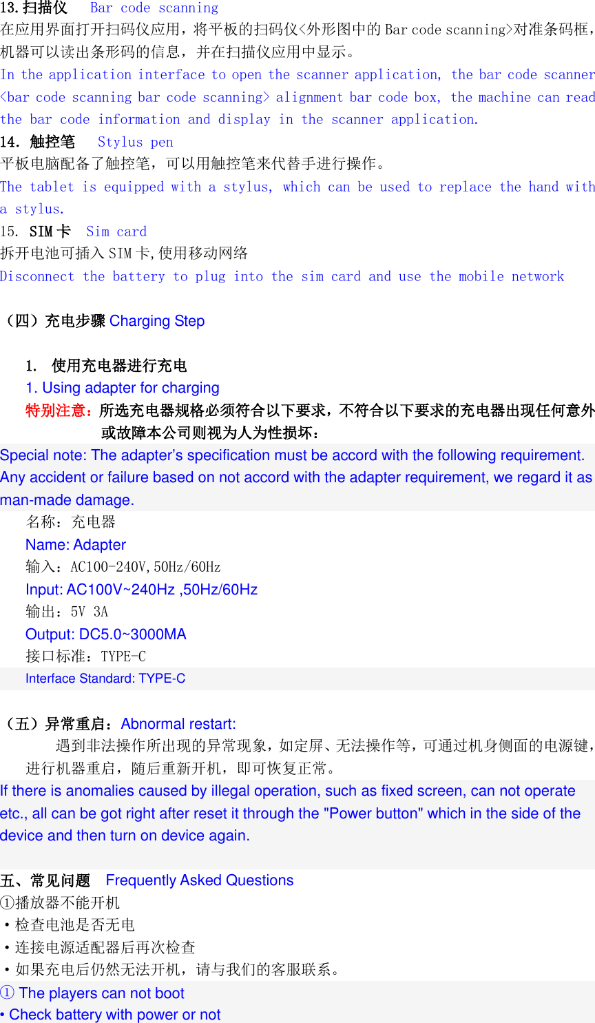  13.扫描仪   Bar code scanning 在应用界面打开扫码仪应用，将平板的扫码仪<外形图中的 Bar code scanning>对准条码框，机器可以读出条形码的信息，并在扫描仪应用中显示。 In the application interface to open the scanner application, the bar code scanner <bar code scanning bar code scanning> alignment bar code box, the machine can read the bar code information and display in the scanner application. 14．触控笔   Stylus pen 平板电脑配备了触控笔，可以用触控笔来代替手进行操作。 The tablet is equipped with a stylus, which can be used to replace the hand with a stylus. 15. SIM 卡  Sim card 拆开电池可插入 SIM 卡,使用移动网络 Disconnect the battery to plug into the sim card and use the mobile network  （四）充电步骤 Charging Step  1. 使用充电器进行充电 1. Using adapter for charging 特别注意：所选充电器规格必须符合以下要求，不符合以下要求的充电器出现任何意外或故障本公司则视为人为性损坏：  Special note: The adapter&rsquo;s specification must be accord with the following requirement. Any accident or failure based on not accord with the adapter requirement, we regard it as man-made damage. 名称：充电器 Name: Adapter 输入：AC100-240V,50Hz/60Hz Input: AC100V~240Hz ,50Hz/60Hz 输出：5V 3A  Output: DC5.0~3000MA 接口标准：TYPE-C Interface Standard: TYPE-C  （五）异常重启：Abnormal restart: 遇到非法操作所出现的异常现象，如定屏、无法操作等，可通过机身侧面的电源键，进行机器重启，随后重新开机，即可恢复正常。 If there is anomalies caused by illegal operation, such as fixed screen, can not operate etc., all can be got right after reset it through the "Power button" which in the side of the device and then turn on device again.  五、常见问题  Frequently Asked Questions ①播放器不能开机 &middot;检查电池是否无电 &middot;连接电源适配器后再次检查 &middot;如果充电后仍然无法开机，请与我们的客服联系。 ① The players can not boot &bull; Check battery with power or not 