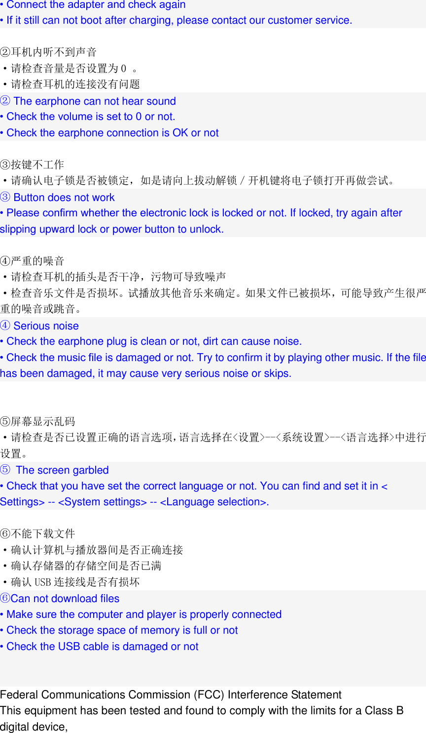  &bull; Connect the adapter and check again &bull; If it still can not boot after charging, please contact our customer service.  ②耳机内听不到声音 &middot;请检查音量是否设置为 0 。 &middot;请检查耳机的连接没有问题 ② The earphone can not hear sound &bull; Check the volume is set to 0 or not. &bull; Check the earphone connection is OK or not  ③按键不工作 &middot;请确认电子锁是否被锁定，如是请向上拔动解锁／开机键将电子锁打开再做尝试。 ③ Button does not work &bull; Please confirm whether the electronic lock is locked or not. If locked, try again after slipping upward lock or power button to unlock.  ④严重的噪音 &middot;请检查耳机的插头是否干净，污物可导致噪声 &middot;检查音乐文件是否损坏。试播放其他音乐来确定。如果文件已被损坏，可能导致产生很严重的噪音或跳音。 ④ Serious noise &bull; Check the earphone plug is clean or not, dirt can cause noise. &bull; Check the music file is damaged or not. Try to confirm it by playing other music. If the file has been damaged, it may cause very serious noise or skips.   ⑤屏幕显示乱码 &middot;请检查是否已设置正确的语言选项，语言选择在<设置>--<系统设置>--<语言选择>中进行设置。 ⑤  The screen garbled &bull; Check that you have set the correct language or not. You can find and set it in < Settings> -- <System settings> -- <Language selection>.  ⑥不能下载文件 &middot;确认计算机与播放器间是否正确连接 &middot;确认存储器的存储空间是否已满 &middot;确认 USB 连接线是否有损坏 ⑥Can not download files &bull; Make sure the computer and player is properly connected &bull; Check the storage space of memory is full or not &bull; Check the USB cable is damaged or not   Federal Communications Commission (FCC) Interference Statement This equipment has been tested and found to comply with the limits for a Class B digital device, 