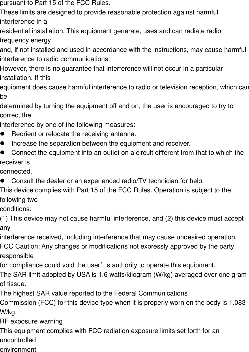  pursuant to Part 15 of the FCC Rules. These limits are designed to provide reasonable protection against harmful interference in a residential installation. This equipment generate, uses and can radiate radio frequency energy and, if not installed and used in accordance with the instructions, may cause harmful interference to radio communications. However, there is no guarantee that interference will not occur in a particular installation. If this equipment does cause harmful interference to radio or television reception, which can be determined by turning the equipment off and on, the user is encouraged to try to correct the interference by one of the following measures: Reorient or relocate the receiving antenna. Increase the separation between the equipment and receiver. Connect the equipment into an outlet on a circuit different from that to which the receiver is connected. Consult the dealer or an experienced radio/TV technician for help. This device complies with Part 15 of the FCC Rules. Operation is subject to the following two conditions: (1) This device may not cause harmful interference, and (2) this device must accept any interference received, including interference that may cause undesired operation. FCC Caution: Any changes or modifications not expressly approved by the party responsible for compliance could void the user&rsquo;s authority to operate this equipment. The SAR limit adopted by USA is 1.6 watts/kilogram (W/kg) averaged over one gram of tissue. The highest SAR value reported to the Federal Communications Commission (FCC) for this device type when it is properly worn on the body is 1.083 W/kg. RF exposure warning This equipment complies with FCC radiation exposure limits set forth for an uncontrolled environment 